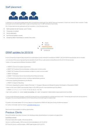 Staff placement
In additionto our technical expertise shown withinconsultingand trainingwe have skilled resources available on short and medium term contracts. These
employees can be either supervised or used as temporary cover for staff members of your entity.
All of these resources are graduates and are available on the following terms:
 Staff available for all financial- and IT levels
 Temporary or contract
 Hourly rates apply
 Full financial sphere covered
 Suitability tests of candidates on behalf of the client
 Home
 Services
 Featured Products
 Clients and References
 Contact Us
GRAP updates for 2015/16
Involve Consulting hasspecifically prepared and customisable course material for complianceto GRAP in the 2015/2016 financial years, which includes:
• an overview of the accounting reporting frameworksfor South African public sector entitieseffectivefor the 2015/16financial year;
• detail on the approvedand effective Standardsof GRAP:
o GRAP 32: Service Concession Agreements
o GRAP 105 Transfersof functionsbetween entitiesunder commoncontrol
o GRAP 106 Transfersof functionsbetween entitiesnot under common control
o GRAP 107 Mergers
o IGRAP 17 SCA where Grantor ControlsSignificant Residual Interest
o The relevanttransitional provisions, includingimplementation guidance;
• information regarding Standardsnot yet effective:
o GRAP 18: Segment Reporting
• information regarding the possible impact of Directive 11: Changesin Measurement BasesfollowingInitial Adoption of Standardsof GRAP
• detail on the current GRAP improvements, based on the ASB’speriodic improvementsproject that affects:
o GRAP 1, 2, 3, 10, 11, 13, 17, 19, 21, 23, 24, 25, 26,31, 103, 104
• high level guidance on certain asset accounting and asset management implementationissuesexperienced by entities.
A manual with all relevant changes, aswell asin-house training can be provided at a cost that suitsevery client. Thetraining will only be for one day and the
changesin the acountingframeworkfor 2015/16 shouldhave a minimal impact on most entities.
A question and answer session for burning issueson all standardsof GRAP will take place during theafternoonsession.
For further information, send an email to admin@involvesa.co.za
Also enquire aboutpossible e-Learning opportunities.
Previous Clients
During the past we have been involvedin the followingentities, departmentsand companies, amongst others:
Local Government:
Ehlanzeni District Municipality - AFS review (2014)
Umdoni Local Municipality - AFS review and technical assistance (2014) (2015)
Dr Pixley Ka Seme Local Municiplaity - GRAP asset register (2014) (2015)
 