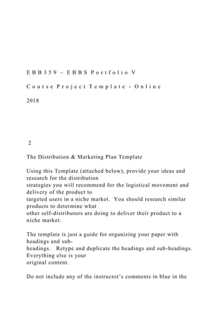 E B B 3 5 9 – E B B S P o r t f o l i o V
C o u r s e P r o j e c t T e m p l a t e - O n l i n e
2018
2
The Distribution & Marketing Plan Template
Using this Template (attached below), provide your ideas and
research for the distribution
strategies you will recommend for the logistical movement and
delivery of the product to
targeted users in a niche market. You should research similar
products to determine what
other self-distributors are doing to deliver their product to a
niche market.
The template is just a guide for organizing your paper with
headings and sub-
headings. Retype and duplicate the headings and sub-headings.
Everything else is your
original content.
Do not include any of the instructor’s comments in blue in the
 