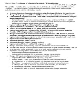 Y GROUP, MIAMI, FL – Manager of Information Technology / Systems Engineer
November 8th, 2010 - January 17th
, 2014
Y Group, LLC is a multi-billion dollar organization based in South Florida with corporate offices in both Miami and Fort
Lauderdale. Y Group is one of Florida's most active developers, specializing in hotels, resorts, luxury high-rises,
residential condominiums, and retail and mixed-use projects.
• Co-location Experience: Supported and maintained Active Directory and Exchange Server environment
• Managed Hosting: Implemented VMware ESXi 5 server which hosts multiple virtual machine servers
• Customer Service: Supported Executives, Clients and business partner end users with a wide variety of IT
related tasks including:
• Maintained, supported and implemented new workstations using a combination of Windows 7 and OSX
• Supported either in person, via telephone or remote support, a variety of mobile devices including iPhones,
iPad’s, Android phones and tablets, laptops, notebooks, netbooks, etc.
• Implemented Exchange Server 2010, migrated from existing Exchange 2003
• Implemented Windows Server 2008 R2 Active Directory Domain Controllers
• Vertical TeleVantage Enterprise VOIP PBX Server: Supported, maintained and updated
• Implemented a new Fonality Professional VOIP SIP hybrid PBX server which replaced TeleVantage
• Ported the SIP Trunking service from Paetec/Windstream to Level 3
• Managed relationships with multiple carriers including: Level 3, Paetec, AT&T, Windstream, Comcast.
Additionally, managed relationships with multiple vendors including IT services/Telephony, SonicWall.
• Implemented a new File server, migrated all data to this new server, and updated shared network drives
• Implemented a new Black Berry Enterprise server
• Upgraded to Symantec Backup Exec 2012
• Upgraded to Symantec Endpoint Protection version 12
• Implemented new Windows 7 and Mac OSX computers as needed
• Managed Postini email message security, added new domain names and users, removed old users
• Supported Sage MAS 200 accounting system, upgraded and migrated the server database and files to a new VM
server, connected existing computers to the new server which has improved performance and reliability
• Implemented and configured new SonicWall firewalls at multiple office locations
• Implemented a content management system policy
• Implemented Sonicwall Global VPN for remote users to access internal resources
• Managed all IT aspects of multiple geographically separate satellite offices including:
• Corporate office located at 1221 Brickell - http://www.y-group.com/
• Infinity at Brickell – 52 story luxury condominium high rise - http://www.infinityatbrickell.com
• Managed all IT for the HOA office, including front desk, sales center, and all common areas
• Ocean House – Luxury condominiums (Grand residences) - www.oceanhousesouthbeach.com
• Managed all IT needs for show room sales center, construction office, and other offices.
• W Fort Lauderdale Residences - www.wfortlauderdaleresidences.com
• Managed all IT needs for corporate offices, including construction office and sales center
 