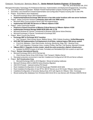 CONQUEST TECHNOLOGY SERVICES, MIAMI, FL - Senior Network Systems Engineer / IT Consultant
Feb 11th, 2010-November 5th, 2010
Managed Information Technology (IT) Professional Services, Implementation and Deployment Engagements, Consulting
• Cisco ASA 5505/5510 Specialist - Multiple Firewall Implementation projects including Site-To-Site VPN
• SonicWALL and CheckPoint Firewall Implementation and Configuration Projects including Site-To-Site VPN
• Project: South Motors (Auto Dealership)
• Microsoft Exchange Server 2003 Implementation
• Implemented/replaced Exchange 2003 Servers in two data center locations with new server hardware
• Project: Jarden Consumer Solutions (enterprise client with over 5000 users)
• Microsoft Office Communications Server 2007 R2 Implementation
• Implemented OCS 2007 R2 Servers on VMware vSphere 4 ESX
• Project: Larkin Community Hospital
• Physical to Virtual Conversion of Mission Critical Servers to VMware vSphere 4 ESX
• Implemented Overland Storage S2000 iSCSI SAN with 12 TB
• Microsoft Windows NT Domain Transitioned to Windows 2008 Server Active Directory
• Microsoft Exchange 5.5 Server Transitioned to Exchange 2007
• Project: Miami Country Day School
• Exchange 2007 to Exchange 2010 Transition
• Hub Transport, Client Access Server, Mailbox Server, OWA, Outlook Anywhere, Unified Messaging
• OCS 2007 R2 Implementation Full Deployment of all Roles, replaced legacy PBX phone system
• Front End, Mediation, Client Web Access, Archiving, Monitoring, Edge, ISA – Reverse Proxy
• SIP Trunk Integration, Enterprise Voice, Location Profiles, Dial Plan, Call Routing, Attendant Console
• VMware ESX 4.1 Upgrade of entire cluster, rebuilt the entire production vSphere infrastructure
• Updated the BIOS/Firmware of all hosts, Formatted and Reinstalled ESX from scratch on each host
• Project: Kerzner International Resorts
• Microsoft Exchange 2003 to 2010 Pilot test lab
• Client Access Server Array (CAS Array) / Hub Transport / Mailbox Server
• Recreated production environment in test lab / Installed and Configured all VM OS and Server software
• Project: GLF Construction Corp
• Microsoft Exchange 2003 to 2010 Migration / Moved all existing mailboxes
• Microsoft Windows 2003 to 2008 R2 Active Directory Migration
• ASA 5510 Firewall – replaced existing PIX firewall
• Rack Installation/Configuration of new Dell EqualLogic PS4000E iSCSI SAN
• Rack Installation/Configuration of new HP DL 380 G7 Servers as an HA Cluster VMware vSphere ESXi 4.1
• Installation/Configuration of Symantec Backup Exec 2010 with Agents for VMware / SQL / Exchange
• Moved existing SQL Databases from Windows 2003 32-bit OS to new Servers with Windows 2008 R2 64-bit
 