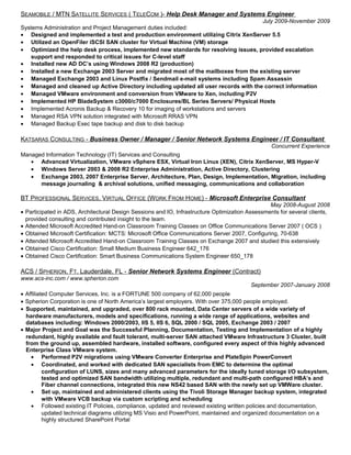 SEAMOBILE / MTN SATELLITE SERVICES ( TELECOM )- Help Desk Manager and Systems Engineer
July 2009-November 2009
Systems Administration and Project Management duties included:
• Designed and implemented a test and production environment utilizing Citrix XenServer 5.5
• Utilized an OpenFiler iSCSI SAN cluster for Virtual Machine (VM) storage
• Optimized the help desk process, implemented new standards for resolving issues, provided escalation
support and responded to critical issues for C-level staff
• Installed new AD DC’s using Windows 2008 R2 (production)
• Installed a new Exchange 2003 Server and migrated most of the mailboxes from the existing server
• Managed Exchange 2003 and Linux Postfix / Sendmail e-mail systems including Spam Assassin
• Managed and cleaned up Active Directory including updated all user records with the correct information
• Managed VMware environment and conversion from VMware to Xen, including P2V
• Implemented HP BladeSystem c3000/c7000 Enclosures/BL Series Servers/ Physical Hosts
• Implemented Acronis Backup & Recovery 10 for imaging of workstations and servers
• Managed RSA VPN solution integrated with Microsoft RRAS VPN
• Managed Backup Exec tape backup and disk to disk backup
KATSARAS CONSULTING - Business Owner / Manager / Senior Network Systems Engineer / IT Consultant
Concurrent Experience
Managed Information Technology (IT) Services and Consulting
• Advanced Virtualization, VMware vSphere ESX, Virtual Iron Linux (XEN), Citrix XenServer, MS Hyper-V
• Windows Server 2003 & 2008 R2 Enterprise Administration, Active Directory, Clustering
• Exchange 2003, 2007 Enterprise Server, Architecture, Plan, Design, Implementation, Migration, including
message journaling & archival solutions, unified messaging, communications and collaboration
BT PROFESSIONAL SERVICES, VIRTUAL OFFICE (WORK FROM HOME) - Microsoft Enterprise Consultant
May 2008-August 2008
• Participated in ADS, Architectural Design Sessions and IO, Infrastructure Optimization Assessments for several clients,
provided consulting and contributed insight to the team.
• Attended Microsoft Accredited Hand-on Classroom Training Classes on Office Communications Server 2007 ( OCS )
• Obtained Microsoft Certification: MCTS: Microsoft Office Communications Server 2007, Configuring, 70-638
• Attended Microsoft Accredited Hand-on Classroom Training Classes on Exchange 2007 and studied this extensively
• Obtained Cisco Certification: Small Medium Business Engineer 642_176
• Obtained Cisco Certification: Smart Business Communications System Engineer 650_178
ACS / SPHERION, FT. Lauderdale, FL - Senior Network Systems Engineer (Contract)
www.acs-inc.com / www.spherion.com
September 2007-January 2008
• Affiliated Computer Services, Inc. is a FORTUNE 500 company of 62,000 people
• Spherion Corporation is one of North America’s largest employers. With over 375,000 people employed.
• Supported, maintained, and upgraded, over 800 rack mounted, Data Center servers of a wide variety of
hardware manufacturers, models and specifications, running a wide range of applications, websites and
databases including: Windows 2000/2003, IIS 5, IIS 6, SQL 2000 / SQL 2005, Exchange 2003 / 2007
• Major Project and Goal was the Successful Planning, Documentation, Testing and Implementation of a highly
redundant, highly available and fault tolerant, multi-server SAN attached VMware Infrastructure 3 Cluster, built
from the ground up, assembled hardware, installed software, configured every aspect of this highly advanced
Enterprise Class VMware system.
• Performed P2V migrations using VMware Converter Enterprise and PlateSpin PowerConvert
• Coordinated, and worked with dedicated SAN specialists from EMC to determine the optimal
configuration of LUNS, sizes and many advanced parameters for the ideally tuned storage I/O subsystem,
tested and optimized SAN bandwidth utilizing multiple, redundant and multi-path configured HBA’s and
Fiber channel connections, integrated this new NS42 based SAN with the newly set up VMWare cluster.
• Set up, maintained and administered clients using the Tivoli Storage Manager backup system, integrated
with VMware VCB backup via custom scripting and scheduling
• Followed existing IT Policies, compliance, updated and reviewed existing written policies and documentation,
updated technical diagrams utilizing MS Visio and PowerPoint, maintained and organized documentation on a
highly structured SharePoint Portal
 