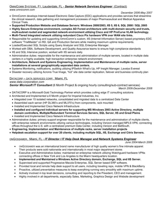 OMNICOMM SYSTEMS, FT. Lauderdale, FL - Senior Network Services Engineer (Contract)
www.omnicomm.com
December 2006-May 2007
• OmniComm develops Internet-based Electronic Data Capture (EDC) applications and provides services that streamline
the clinical research, data gathering and management processes of major Pharmaceutical and Medical Apparatus
Clinical Trials.
• Supported Production Website and Database Servers: Windows 2000/2003, IIS 5, IIS 6, SQL 2000 / SQL 2005
• Highly Secure Enterprise environment, complex AD Forest architecture with multi-domain security and trusts,
multi-subnet routed and segmented network environment utilizing Cisco and HP ProCurve VLAN technology.
• Multi-Tiered Integrated network utilizing redundant Cisco Pix hardware VPN over WAN site links.
• Responsible for updating and supporting OmniComm’s custom, IIS (Internet Information Server) based proprietary EDC
software “TrialMaster” on RD, QA and Production Servers while meeting maximum uptime requirements.
• Loaded/Executed SQL Scripts using Query Analyzer and SQL Enterprise Manager.
• Worked with DBA, Software Development, and Quality Assurance teams to ensure high compliance standards
• IIS and SQL Intensive position, worked with IIS servers daily
• Administrative duties: responsible for the maintenance and administration of multiple servers, located in multiple data
centers in a highly available, high transaction enterprise network environment.
• Architecture, Network and Systems Engineering, Implementation and Maintenance of multiple racks, server
installations at several geographically separated data centers.
• Systems Monitoring, notifications, auditing utilizing IPSwitch What’s Up, HP Insight Manager, Lavalys Everest
• Disaster recovery utilizing Acronis True Image, “hot” site data center replication, failover and business continuity plan
DATACORP – DATA SERVICES CORP. Miami, FL
www.data-corporation.com
Senior Microsoft IT Consultant (6 Month Project & ongoing hourly consulting/sub-contract services)
March 2006-December 2006
• DATACORP is a Microsoft Gold Technology Partner which provides cutting edge IT consulting solutions
• Architected and Implemented a 6 Month project for Imperial Industries, Inc.
• Integrated over 15 isolated networks, consolidated and migrated data to a centralized Data Center
• Assembled each server (HP DL380’s and ML370’s) from components, rack mounted
• Installed and Implemented Cisco Network Infrastructure
• Installed and configured individual servers for supporting MS Windows 2003 Active Directory, multiple
domain controllers, Multiple/Redundant Terminal Services Servers, SQL Server, IIS and Great Plains
• Installed and Implemented Cisco Network Infrastructure
• Administrative duties: primary support engineer responsible for the maintenance and administration of multiple clients,
with enterprise network environments utilizing various technologies, including Verizon managed MPLS VPN, connecting
offices throughout the U.S. with a centralized premium Data Center, including Verizon and BellSouth.
• Engineering, Implementation and Maintenance of multiple racks, server installation projects
• Helpdesk escalation support for over 20 clients, including multiple SQL, IIS, Exchange and Citrix Servers.
ONGOSSAMER, Miami, FL - IT Director / IT Help Desk Manager and Network Systems Engineer
June 2004-March 2006
• ONGOSSAMER was an international brand name manufacturer of high quality women’s fine intimate apparel.
Their products were sold nationwide and internationally in most major department stores
• Executive and Administrative duties: maintained an enterprise network utilizing Watchguard hardware VPNs
connecting offices in New York and Los Angeles to the Miami headquarters location.
• Implemented and Maintained a Windows Active Directory domain, Exchange, SQL and IIS Server.
• Supervised and supported Progressive Macola Enterprise, SQL Server based ERP software.
• Provided local and remote help desk support to all users, including traveling reps, mobile VPN & BlackBerry
• Proactive, utilized preventative measures to keep everything running very smoothly with maximum uptime.
• Actively involved in top level decisions, consulting and reporting to the President, CEO and management.
• Highly involved in all departments, especially Sales, Marketing, Graphics Design and Website development
 