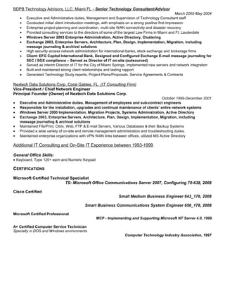 BDPB Technology Advisors, LLC. Miami FL - Senior Technology Consultant/Advisor
March 2002-May 2004
• Executive and Administrative duties, Management and Supervision of Technology Consultant staff
• Conducted initial client introduction meetings, with emphasis on a strong positive first impression
• Enterprise project planning and coordination, multi-site WAN connectivity and disaster recovery
• Provided consulting services to the directors of some of the largest Law Firms in Miami and Ft. Lauderdale
• Windows Server 2003 Enterprise Administration, Active Directory, Clustering
• Exchange 2003, Enterprise Servers, Architecture, Plan, Design, Implementation, Migration, including
message journaling & archival solutions
• High security access network administration for international banks, stock exchange and brokerage firms
• Client: EFG Capital International Bank, Designed and Configured Exchange E-mail message journaling for
SEC / SOX compliance – Served as Director of IT on-site (outsourced)
• Served as interim Director of IT for the City of Miami Springs, implemented new servers and network integration
• Built and maintained strong client relationships and lasting rapport
• Generated Technology Study reports, Project Plans/Proposals, Service Agreements & Contracts
Nextech Data Solutions Corp. Coral Gables, FL (IT Consulting Firm)
Vice-President / Chief Network Engineer
Principal Founder (Owner) of Nextech Data Solutions Corp.
October 1999-December 2001
• Executive and Administrative duties, Management of employees and sub-contract engineers
• Responsible for the installation, upgrades and continual maintenance of clients’ entire network systems
• Windows Server 2000 Implementation, Migration Projects, Systems Administration, Active Directory
• Exchange 2003, Enterprise Servers, Architecture, Plan, Design, Implementation, Migration, including
message journaling & archival solutions
• Maintained File/Print, Citrix, Web, FTP & E-mail Servers, Various Databases & their Backup Systems
• Provided a wide variety of on-site and remote management administration and troubleshooting duties.
• Maintained enterprise organizations with VPN WAN links between offices, utilized MS Active Directory
Additional IT Consulting and On-Site IT Experience between 1993-1999
General Office Skills:
• Keyboard, Type 120+ wpm and Numeric Keypad
CERTIFICATIONS
Microsoft Certified Technical Specialist
TS: Microsoft Office Communications Server 2007, Configuring 70-638, 2008
Cisco Certified
Small Medium Business Engineer 642_176, 2008
Smart Business Communications System Engineer 650_178, 2008
Microsoft Certified Professional
MCP - Implementing and Supporting Microsoft NT Server 4.0, 1999
A+ Certified Computer Service Technician
Specialty in DOS and Windows environments
Computer Technology Industry Association, 1997
 