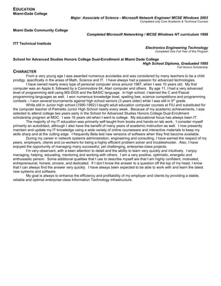 EDUCATION
Miami-Dade College
Major: Associate of Science - Microsoft Network Engineer/ MCSE Windows 2003
Completed only Core Academic & Technical Courses
Miami Dade Community College
Completed Microsoft Networking / MCSE Windows NT curriculum 1998
ITT Technical Institute
Electronics Engineering Technology
Completed One Full Year of this Program
School for Advanced Studies Honors College Dual-Enrollment at Miami Dade College
High School Diploma, Graduated 1995
Full Honors Scholarship
CHARACTER
From a very young age I was awarded numerous accolades and was considered by many teachers to be a child
prodigy, specifically in the areas of Math, Science and IT. I have always had a passion for advanced technologies.
I have owned nearly every type of personal computer since around 1987, when I was 10 years old. My first
computer was an Apple II, followed by a Commodore 64, Atari computer and others. By age 11, I had a very advanced
level of programming skill using MS-DOS and the BASIC language. In high school, I learned the C and Pascal
programming languages as well. I won numerous knowledge bowl, spelling bee, science competitions and programming
contests – I won several tournaments against high school seniors (3 years older) while I was still in 9th
grade.
While still in Junior high school (1990-1992) I taught adult education computer courses at FIU and substituted for
the computer teacher of Palmetto Junior High School nearly every week. Because of my academic achievements, I was
selected to attend college two years early in the School for Advanced Studies Honors College Dual-Enrollment
scholarship program at MDC. I was 16 years old when I went to college. My educational focus has always been IT.
The majority of my IT education was primarily self-taught from books and hands-on lab work. I consider myself
primarily an autodidact, although I also have the benefit of many years of academic instruction as well. I now presently
maintain and update my IT knowledge using a wide variety of online courseware and interactive materials to keep my
skills sharp and at the cutting edge. I frequently Beta test new versions of software when they first become available.
During my career in network systems administration, engineering and consulting, I have earned the respect of my
peers, employers, clients and co-workers for being a highly efficient problem solver and troubleshooter. Also, I have
enjoyed the opportunity of managing many successful, yet challenging, enterprise-class projects.
I’m very observant, with a keen attention to detail and the ability to learn very quickly and intuitively. I enjoy
managing, helping, educating, mentoring and working with others. I am a very positive, optimistic, energetic and
enthusiastic person. Some additional qualities that I use to describe myself are that I am highly confident, motivated,
entrepreneurial, honest, sincere, and dedicated. If I don’t know the answer to a question off the top of my head, I know
that I can always find the answer very quickly. I have always been expected to be able to work with and learn the latest
new systems and software.
My goal is always to enhance the efficiency and profitability of my employer and clients by providing a stable,
reliable and optimal enterprise-class Information Technology infrastructure.
 