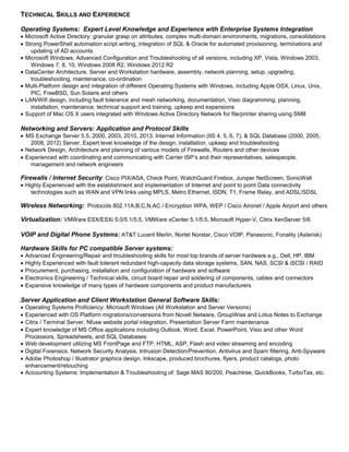 TECHNICAL SKILLS AND EXPERIENCE
Operating Systems: Expert Level Knowledge and Experience with Enterprise Systems Integration
• Microsoft Active Directory: granular grasp on attributes, complex multi-domain environments, migrations, consolidations
• Strong PowerShell automation script writing, integration of SQL & Oracle for automated provisioning, terminations and
updating of AD accounts
• Microsoft Windows, Advanced Configuration and Troubleshooting of all versions, including XP, Vista, Windows 2003,
Windows 7, 8, 10, Windows 2008 R2, Windows 2012 R2
• DataCenter Architecture, Server and Workstation hardware, assembly, network planning, setup, upgrading,
troubleshooting, maintenance, co-ordination
• Multi-Platform design and integration of different Operating Systems with Windows, including Apple OSX, Linux, Unix,
PIC, FreeBSD, Sun Solaris and others
• LAN/Wifi design, including fault tolerance and mesh networking, documentation, Visio diagramming, planning,
installation, maintenance, technical support and training, upkeep and expansions
• Support of Mac OS X users integrated with Windows Active Directory Network for file/printer sharing using SMB
Networking and Servers: Application and Protocol Skills
• MS Exchange Server 5.5, 2000, 2003, 2010, 2013, Internet Information (IIS 4, 5, 6, 7), & SQL Database (2000, 2005,
2008, 2012) Server, Expert level knowledge of the design, installation, upkeep and troubleshooting
• Network Design, Architecture and planning of various models of Firewalls, Routers and other devices
• Experienced with coordinating and communicating with Carrier ISP’s and their representatives, salespeople,
management and network engineers
Firewalls / Internet Security: Cisco PIX/ASA, Check Point, WatchGuard Firebox, Juniper NetScreen, SonicWall
• Highly Experienced with the establishment and implementation of Internet and point to point Data connectivity
technologies such as WAN and VPN links using MPLS, Metro Ethernet, ISDN, T1, Frame Relay, and ADSL/SDSL
Wireless Networking: Protocols 802.11A,B,C,N,AC / Encryption WPA, WEP / Cisco Aironet / Apple Airport and others
Virtualization: VMWare ESX/ESXi 5.0/5.1/5.5, VMWare vCenter 5.1/5.5, Microsoft Hyper-V, Citrix XenServer 5/6
VOIP and Digital Phone Systems: AT&T Lucent Merlin, Nortel Norstar, Cisco VOIP, Panasonic, Fonality (Asterisk)
Hardware Skills for PC compatible Server systems:
• Advanced Engineering/Repair and troubleshooting skills for most top brands of server hardware e.g., Dell, HP, IBM
• Highly Experienced with fault tolerant redundant high-capacity data storage systems, SAN, NAS, SCSI & iSCSI / RAID
• Procurement, purchasing, installation and configuration of hardware and software
• Electronics Engineering / Technical skills, circuit board repair and soldering of components, cables and connectors
• Expansive knowledge of many types of hardware components and product manufacturers
Server Application and Client Workstation General Software Skills:
• Operating Systems Proficiency: Microsoft Windows (All Workstation and Server Versions)
• Experienced with OS Platform migrations/conversions from Novell Netware, GroupWise and Lotus Notes to Exchange
• Citrix / Terminal Server, Nfuse website portal integration, Presentation Server Farm maintenance
• Expert knowledge of MS Office applications including Outlook, Word, Excel, PowerPoint, Visio and other Word
Processors, Spreadsheets, and SQL Databases
• Web development utilizing MS FrontPage and FTP, HTML, ASP, Flash and video streaming and encoding
• Digital Forensics, Network Security Analysis, Intrusion Detection/Prevention, Antivirus and Spam filtering, Anti-Spyware
• Adobe Photoshop / Illustrator graphics design, Inkscape, produced brochures, flyers, product catalogs, photo
enhancement/retouching
• Accounting Systems: Implementation & Troubleshooting of: Sage MAS 90/200, Peachtree, QuickBooks, TurboTax, etc.
 