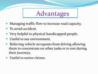 Advantages
 Managing traffic flow to increase road capacity.
 To avoid accident.
 Very helpful to physical handicapped people.
 Useful to our environment.
 Relieving vehicle occupants from driving allowing
them to concentrate on other tasks or to rest during
their journeys.
 Useful to senior citizen.
 