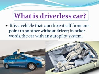 What is driverless car?
 It is a vehicle that can drive itself from one
point to another without driver; in other
words,the car with an autopilot system.
 