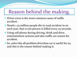 Reason behind the making.
 Driver error is the most common cause of traffic
accident.
 Nearly 1.25 million people die in road accident in an
each year, that is one person is killed every 25 seconds.
 Using cell phone during driving, drink and drive,
entertainment systems and also traffic are reason for
accident.
 So, solve this all problem driverless car is useful for us,
and this is the reason behind making it.
 
