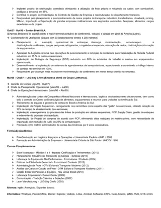  Implantei projeto de roteirização controlada otimizando a utilização da frota própria e reduzindo os custos com combustível,
pedágios e terceiros em 37%.
 Contribui no projeto de implantação de Controle de Gestão da Empresa e reestruturação do departamento financeiro.
 Responsável pelo planejamento e acompanhamento de novos projetos de transporte rodoviário, transferências, drawback, picking,
Milkrun, Importação e Exportação de grandes empresas multinacionais nos segmentos automotivo, hospitalar, alimentos, cargas
excedentes e de projeto.
Out/07- Out/10 - Santos Brasil S.A.
(Empresa Brasileira de capital aberto e maior terminal portuário de contêineres, veículos e cargas em geral da América Latina).
 Coordenador de Operações (Equipe com 30 colaboradores diretos e 200 indiretos)
 Planejamento e execução operacional de embarque, descarga, movimentação, armazenagem e
distribuição de contêineres, cargas perigosas, refrigeradas, congeladas e especiais, atracação de navios, distribuição e otimização
de equipamentos.
 Aplicação da Logística reversa nas operações de posicionamento e remoção de containers para fiscalização da Receita Federal
reduzindo em 15 % os custos operacionais;
 Implantação de Diálogos de Segurança (DDS) reduzindo em 80% os acidentes de trabalho e avarias em equipamentos
operacionais;
 Desenvolvimento e implantação de sistemas de agendamentos de transportadoras, equacionando e controlando o tráfego interno
de carretas no terminal em 100%.
 Responsável por alcançar meta recorde em movimentação de contêineres em menor tempo aferido na empresa.
Mai/96 - Out/07 – LSG Sky Chefs (Empresa alemã do Grupo Lufthansa).
 Gerente de Contas (Ago/00 - Out/07)
 Chefe de Planejamento Operacional (Maio/99 – Jul/00)
 Chefe de Operações Internacionais (Maio/96 – Abr/99)
 Administração das contas de Companhias Aéreas Nacionais e Internacionais, logística de abastecimento de aeronaves, bem como
todo o controle do Centro de Distribuição de alimentos, equipamentos e insumos para unidades da América do Sul.
 Treinamento de equipes e gestores de contas no Brasil e América do Sul;
 Implantação de Projeto Sequencial - carregamento nos caminhões como espelho das "galês" das aeronaves, obtendo redução de
30% no tempo de abastecimento das aeronaves;
 Implantação e reengenharia do processo das linhas de produção em células sequenciais, PCP, Supply Chain, gestão de estoques
e redesenho do processo de expedição.
 Implantação de Projeto de compras de acordo com PCP, eliminando altos estoques de matéria-prima, sem necessidade de
importação com redução de custo de 25% na armazenagem.
 Premiado como melhor administrador de contas das Américas por 3 anos consecutivos.
Formação Acadêmica:
 Pós-Graduação em Logística Integrada e Operações - Universidade Paulista -UNIP / 2006
 Formação em Administração de Empresas - Universidade Cidade de São Paulo - UNICID/ 1998
Cursos Complementares:
 Excel Avançado - Módulos I e II - Impacta Certificação e Treinamentos (2015)
 Planejamento Tributário no Transporte de Cargas – Setcesp (2015)
 Liderança de Equipes de Alta Performance - Ecorodovias / Contexto (2014)
 Práticas de Efetividade Gerencial - Ecorodovia / Contexto (2013)
 Administração de Frota - OTM Editora e Transporte Moderno (2012)
 Análise de Custos e Cálculo de Frete - OTM Editora e Transporte Moderno (2011)
 Gestão Eficaz de Pessoas e Equipes - Hay Group Brasil (2010)
 Liderança Empresarial - Career Center (2009)
 Comunicação - Tradição Talentos e Soluções (2007)
 Lean Manufacturing - LSG Sky Chefs (2005)
Idiomas: Inglês Avançado, Espanhol básico.
Informática: Windows, Pacote Office, Internet Explorer, Outlook, Lótus, Acrobat, Softwares ERPs, Navis-Sparcs, WMS, TMS, CTIS e EDI.
 