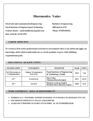Dharmendra Yadav
Electronic and communicationEngineering Bachelor of engineering
Parul Institute of Engineering & Technology Affiliated to GTU
Contact detail-: email:dydharme@gmail.com Phone: 07405458422
Date of birth: 10/10/1992
CAREER OBJECTIVE:
To workin a firm witha professional work driven environment where I can utilize and apply my
knowledge, skills whichwouldenable me as a fresh graduate to grow while fulfilling
organizational goals.
EDUCATIONAL QUALIFICATIONS
EXAMINATION UNIVERSITY INSTITUTE YEAR CPI/%
B.E (Electronics &
Communication)
Gujarat Technological
University
Parul Institute of Engineering
& Technology, Limda
2015 7.66
12TH
G.S.H.S.E.B
Shree Gattu
Vidyalaya,Bharuch,Gujarat
2011 65.53
10TH
G.S.E.B
Shashwat Academy English
Medium School, Bharuch, Gujarat.
2009 72.31
WORK EXPERIENCE / ROLE OF RESPONSIBILITY
 WORKED AS A “ NETWORK SUPPORT ENGINEER “ IN IT SOURCE TECHNOLOGY PVT LTD .
 FOUNDER OF EMINENCE CLASS (AT ANKLESHWAR)
 ACHIEVED 3RD
POSTION IN START UP FACTORY AS AN ENTREPRENEUR
 