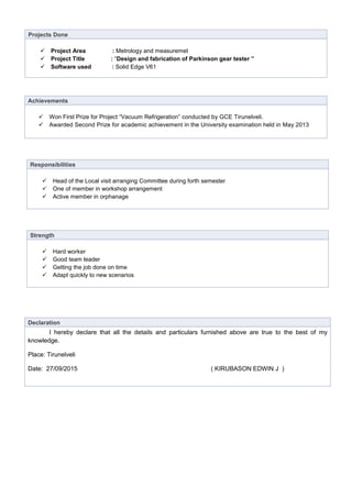 Projects Done
 Project Area : Metrology and measuremet
 Project Title : “Design and fabrication of Parkinson gear tester ”
 Software used : Solid Edge V61
Achievements
 Won First Prize for Project “Vacuum Refrigeration” conducted by GCE Tirunelveli.
 Awarded Second Prize for academic achievement in the University examination held in May 2013
Declaration
I hereby declare that all the details and particulars furnished above are true to the best of my
knowledge.
Place: Tirunelveli
Date: 27/09/2015 ( KIRUBASON EDWIN J )
Responsibilities
 Head of the Local visit arranging Committee during forth semester
 One of member in workshop arrangement
 Active member in orphanage
Strength
 Hard worker
 Good team leader
 Getting the job done on time
 Adapt quickly to new scenarios
 