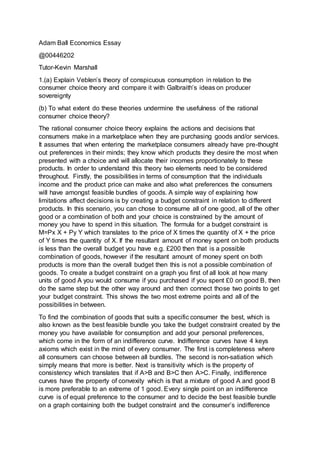 Adam Ball Economics Essay
@00446202
Tutor-Kevin Marshall
1.(a) Explain Veblen’s theory of conspicuous consumption in relation to the
consumer choice theory and compare it with Galbraith’s ideas on producer
sovereignty
(b) To what extent do these theories undermine the usefulness of the rational
consumer choice theory?
The rational consumer choice theory explains the actions and decisions that
consumers make in a marketplace when they are purchasing goods and/or services.
It assumes that when entering the marketplace consumers already have pre-thought
out preferences in their minds; they know which products they desire the most when
presented with a choice and will allocate their incomes proportionately to these
products. In order to understand this theory two elements need to be considered
throughout. Firstly, the possibilities in terms of consumption that the individuals
income and the product price can make and also what preferences the consumers
will have amongst feasible bundles of goods. A simple way of explaining how
limitations affect decisions is by creating a budget constraint in relation to different
products. In this scenario, you can chose to consume all of one good, all of the other
good or a combination of both and your choice is constrained by the amount of
money you have to spend in this situation. The formula for a budget constraint is
M=Px X + Py Y which translates to the price of X times the quantity of X + the price
of Y times the quantity of X. If the resultant amount of money spent on both products
is less than the overall budget you have e.g. £200 then that is a possible
combination of goods, however if the resultant amount of money spent on both
products is more than the overall budget then this is not a possible combination of
goods. To create a budget constraint on a graph you first of all look at how many
units of good A you would consume if you purchased if you spent £0 on good B, then
do the same step but the other way around and then connect those two points to get
your budget constraint. This shows the two most extreme points and all of the
possibilities in between.
To find the combination of goods that suits a specific consumer the best, which is
also known as the best feasible bundle you take the budget constraint created by the
money you have available for consumption and add your personal preferences,
which come in the form of an indifference curve. Indifference curves have 4 keys
axioms which exist in the mind of every consumer. The first is completeness where
all consumers can choose between all bundles. The second is non-satiation which
simply means that more is better. Next is transitivity which is the property of
consistency which translates that if A>B and B>C then A>C. Finally, indifference
curves have the property of convexity which is that a mixture of good A and good B
is more preferable to an extreme of 1 good. Every single point on an indifference
curve is of equal preference to the consumer and to decide the best feasible bundle
on a graph containing both the budget constraint and the consumer’s indifference
 