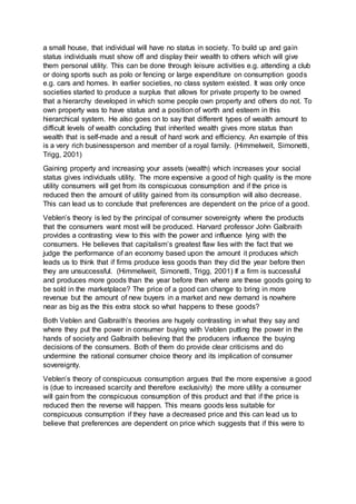 a small house, that individual will have no status in society. To build up and gain
status individuals must show off and display their wealth to others which will give
them personal utility. This can be done through leisure activities e.g. attending a club
or doing sports such as polo or fencing or large expenditure on consumption goods
e.g. cars and homes. In earlier societies, no class system existed. It was only once
societies started to produce a surplus that allows for private property to be owned
that a hierarchy developed in which some people own property and others do not. To
own property was to have status and a position of worth and esteem in this
hierarchical system. He also goes on to say that different types of wealth amount to
difficult levels of wealth concluding that inherited wealth gives more status than
wealth that is self-made and a result of hard work and efficiency. An example of this
is a very rich businessperson and member of a royal family. (Himmelweit, Simonetti,
Trigg, 2001)
Gaining property and increasing your assets (wealth) which increases your social
status gives individuals utility. The more expensive a good of high quality is the more
utility consumers will get from its conspicuous consumption and if the price is
reduced then the amount of utility gained from its consumption will also decrease.
This can lead us to conclude that preferences are dependent on the price of a good.
Veblen’s theory is led by the principal of consumer sovereignty where the products
that the consumers want most will be produced. Harvard professor John Galbraith
provides a contrasting view to this with the power and influence lying with the
consumers. He believes that capitalism’s greatest flaw lies with the fact that we
judge the performance of an economy based upon the amount it produces which
leads us to think that if firms produce less goods than they did the year before then
they are unsuccessful. (Himmelweit, Simonetti, Trigg, 2001) If a firm is successful
and produces more goods than the year before then where are these goods going to
be sold in the marketplace? The price of a good can change to bring in more
revenue but the amount of new buyers in a market and new demand is nowhere
near as big as the this extra stock so what happens to these goods?
Both Veblen and Galbraith’s theories are hugely contrasting in what they say and
where they put the power in consumer buying with Veblen putting the power in the
hands of society and Galbraith believing that the producers influence the buying
decisions of the consumers. Both of them do provide clear criticisms and do
undermine the rational consumer choice theory and its implication of consumer
sovereignty.
Veblen’s theory of conspicuous consumption argues that the more expensive a good
is (due to increased scarcity and therefore exclusivity) the more utility a consumer
will gain from the conspicuous consumption of this product and that if the price is
reduced then the reverse will happen. This means goods less suitable for
conspicuous consumption if they have a decreased price and this can lead us to
believe that preferences are dependent on price which suggests that if this were to
 