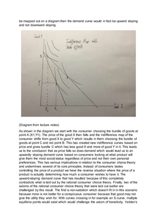 be mapped out on a diagram then the demand curve would in fact be upward sloping
and not downward sloping.
(Diagram from lecture notes)
As shown in the diagram we start with the consumer choosing the bundle of goods at
point A (X1,Y1). The price of the good X then falls and the indifference map of the
consumer shifts from good X to good Y which results in them choosing the bundle of
goods at point C and not point B. This has created new indifference curves based on
price and gives bundle C which has less good X and more of good Y in it. This leads
us to the conclusion that as price falls so does demand which would lead us to an
upwardly sloping demand curve based on consumers looking at what product will
give them the most social status regardless of price and not their own personal
preferences. This has serious implications in relation to the consumer choice theory
and undermines several of its core principles. Instead of consumers tastes
controlling the price of a product we have the reverse situation where the price of a
product is actually determining how much a consumer wishes to have it. The
upward-sloping demand curve that has resulted because of this completely
contradicts what is laid out by the rational consumer choice theory. Finally, two of the
axioms of the rational consumer choice theory that were laid out earlier are
challenged by this result. The first is non-satiation which doesn’t fit in in this scenario
because more is not better for a conspicuous consumer because that good may not
give the utility they wish for. With curves crossing in for example an S-curve, multiple
equilibria points would exist which would challenge the axiom of transitivity. Veblen’s
 