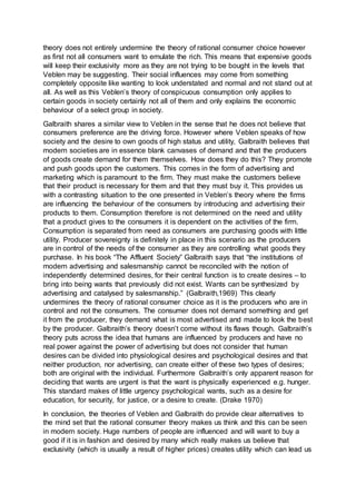 theory does not entirely undermine the theory of rational consumer choice however
as first not all consumers want to emulate the rich. This means that expensive goods
will keep their exclusivity more as they are not trying to be bought in the levels that
Veblen may be suggesting. Their social influences may come from something
completely opposite like wanting to look understated and normal and not stand out at
all. As well as this Veblen’s theory of conspicuous consumption only applies to
certain goods in society certainly not all of them and only explains the economic
behaviour of a select group in society.
Galbraith shares a similar view to Veblen in the sense that he does not believe that
consumers preference are the driving force. However where Veblen speaks of how
society and the desire to own goods of high status and utility, Galbraith believes that
modern societies are in essence blank canvases of demand and that the producers
of goods create demand for them themselves. How does they do this? They promote
and push goods upon the customers. This comes in the form of advertising and
marketing which is paramount to the firm. They must make the customers believe
that their product is necessary for them and that they must buy it. This provides us
with a contrasting situation to the one presented in Veblen’s theory where the firms
are influencing the behaviour of the consumers by introducing and advertising their
products to them. Consumption therefore is not determined on the need and utility
that a product gives to the consumers it is dependent on the activities of the firm.
Consumption is separated from need as consumers are purchasing goods with little
utility. Producer sovereignty is definitely in place in this scenario as the producers
are in control of the needs of the consumer as they are controlling what goods they
purchase. In his book “The Affluent Society” Galbraith says that “the institutions of
modern advertising and salesmanship cannot be reconciled with the notion of
independently determined desires, for their central function is to create desires – to
bring into being wants that previously did not exist. Wants can be synthesized by
advertising and catalysed by salesmanship.” (Galbraith,1969) This clearly
undermines the theory of rational consumer choice as it is the producers who are in
control and not the consumers. The consumer does not demand something and get
it from the producer, they demand what is most advertised and made to look the best
by the producer. Galbraith’s theory doesn’t come without its flaws though. Galbraith’s
theory puts across the idea that humans are influenced by producers and have no
real power against the power of advertising but does not consider that human
desires can be divided into physiological desires and psychological desires and that
neither production, nor advertising, can create either of these two types of desires;
both are original with the individual. Furthermore Galbraith’s only apparent reason for
deciding that wants are urgent is that the want is physically experienced e.g. hunger.
This standard makes of little urgency psychological wants, such as a desire for
education, for security, for justice, or a desire to create. (Drake 1970)
In conclusion, the theories of Veblen and Galbraith do provide clear alternatives to
the mind set that the rational consumer theory makes us think and this can be seen
in modern society. Huge numbers of people are influenced and will want to buy a
good if it is in fashion and desired by many which really makes us believe that
exclusivity (which is usually a result of higher prices) creates utility which can lead us
 