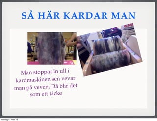SÅ HÄR KARDAR MAN
Man stoppar in ull i
kardmaskinen sen vevar
man på veven. Då blir det
som ett täcke
måndag 17 mars 14
 
