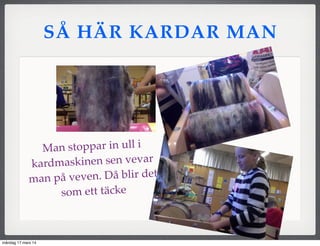 SÅ HÄR KARDAR MAN
Man stoppar in ull i
kardmaskinen sen vevar
man på veven. Då blir det
som ett täcke
måndag 17 mars 14
 