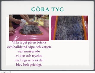 GÖRA TYG
Vi la tyget på en bricka
och hällde på såpa och vatten
sen masserade
vi den och tryckte
ner ﬁngrarna så det
blev helt prickigt.
måndag 17 mars 14
 