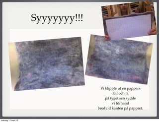 Vi klippte ut en pappers
bit och la
på tyget sen sydde
vi förhand
bredvid kanten på pappret.
Syyyyyyy!!!
måndag 17 mars 14
 