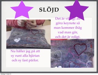 SLÖJD
Nu håller jag på att
sy runt alla hjärtan
och sy fast pärlor.
Det är viktigt att
göra keynote så
man kommer ihåg
vad man gör,
och det är roligt.
måndag 17 mars 14
 
