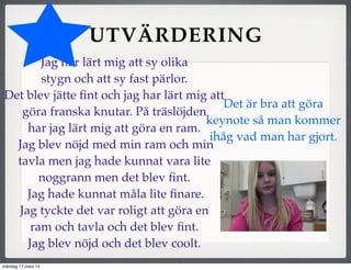 UTVÄRDERING
Jag har lärt mig att sy olika
stygn och att sy fast pärlor.
Det blev jätte ﬁnt och jag har lärt mig att
göra franska knutar. På träslöjden
har jag lärt mig att göra en ram.
Jag blev nöjd med min ram och min
tavla men jag hade kunnat vara lite
noggrann men det blev ﬁnt.
Jag hade kunnat måla lite ﬁnare.
Jag tyckte det var roligt att göra en
ram och tavla och det blev ﬁnt.
Jag blev nöjd och det blev coolt.
Det är bra att göra
keynote så man kommer
ihåg vad man har gjort.
måndag 17 mars 14
 