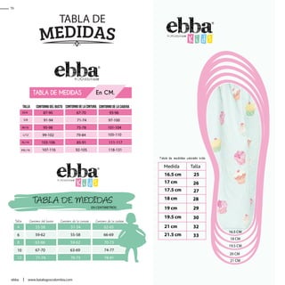 20 CM
21 CM
19.5 CM
18 CM
16.5 CM
Talla
4 55-58 51-54 62-65
59-62 55-58 66-69
63-66 59-62 70-73
67-70 63-69 74-77
71-74 70-73 78-81
6
8
10
12
Contorno del busto Contorno de la cintura Contorno de la cadera
TABLA DE MEDIDAS
EN CENTIMETROS
TABLA DE
Talla
87-90 67-70
91-94 71-74
95-98 75-78
99-102 79-84
103-106 85-91
107-116 92-105
Contorno del busto Contorno de la cintura Contorno de la cadera
TABLA DE MEDIDAS En CM.
93-96
97-100
111-117
105-110
101-104
118-131
XS/6
M/10
L/12
XL/14
XXL/16
S/8
70
www.katalogoscolombia.comebba
 