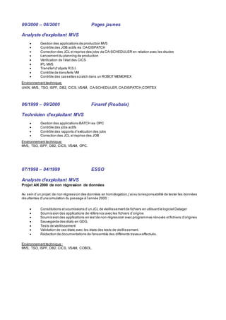 09/2000 – 08/2001 Pages jaunes
Analyste d’exploitant MVS
 Gestion des applications de production MVS
 Contrôle des JOB actifs via CA-DISPATCH
 Correction des JCL et reprise des jobs via CA-SCHEDULER en relation avec les études
 Lancementdu planning de production
 Vérification de l’état des CICS
 IPL MVS
 Transfertd’objets R.S.I.
 Contrôle de transferts VM
 Contrôle des cassettes scratch dans un ROBOT MEMOREX
Environnement technique:
UNIX, MVS, TSO, ISPF, DB2, CICS, VSAM, CA-SCHEDULER,CA-DISPATCH,CORTEX
06/1999 – 09/2000 Finaref (Roubaix)
Technicien d’exploitant MVS
 Gestion des applications BATCH via OPC
 Contrôle des jobs actifs
 Contrôle des rapports d’exécution des jobs
 Correction des JCL et reprise des JOB
Environnement technique:
MVS, TSO, ISPF, DB2, CICS, VSAM, OPC.
07/1998 – 04/1999 ESSO
Analyste d’exploitant MVS
Projet AN 2000 de non régression de données
Au sein d’un projet de non régression des données en homologation,j’ai eu la responsabilité de tester les données
résultantes d’une simulation du passage à l’année 2000 :
 Constitutions etsoumissions d’un JCL de vieillissementde fichiers en utilisantle logiciel Datager
 Soumission des applications de référence avec les fichiers d’origine
 Soumission des applications en testde non-régression avec programmes rénovés etfichiers d’origines
 Sauvegarde des états en GDG.
 Tests de vieillissement
 Validation de ces états avec les états des tests de vieillissement.
 Rédaction de documentations de l'ensemble des différents travauxeffectués.
Environnementtechnique :
MVS, TSO, ISPF, DB2, CICS, VSAM, COBOL.
 