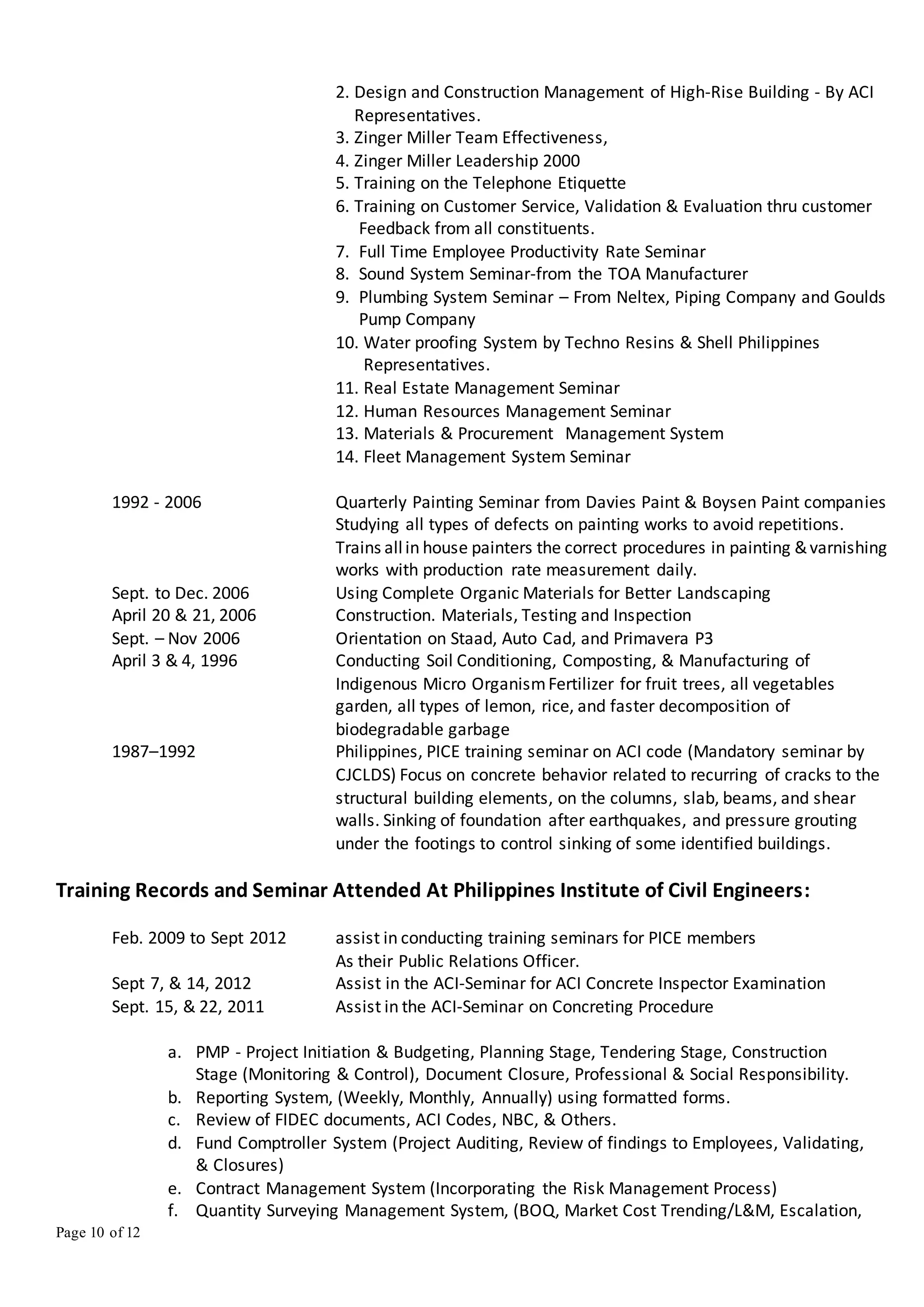 Page 10 of 12
2. Design and Construction Management of High-Rise Building - By ACI
Representatives.
3. Zinger Miller Team Effectiveness,
4. Zinger Miller Leadership 2000
5. Training on the Telephone Etiquette
6. Training on Customer Service, Validation & Evaluation thru customer
Feedback from all constituents.
7. Full Time Employee Productivity Rate Seminar
8. Sound System Seminar-from the TOA Manufacturer
9. Plumbing System Seminar – From Neltex, Piping Company and Goulds
Pump Company
10. Water proofing System by Techno Resins & Shell Philippines
Representatives.
11. Real Estate Management Seminar
12. Human Resources Management Seminar
13. Materials & Procurement Management System
14. Fleet Management System Seminar
1992 - 2006 Quarterly Painting Seminar from Davies Paint & Boysen Paint companies
Studying all types of defects on painting works to avoid repetitions.
Trains allin house painters the correct procedures in painting &varnishing
works with production rate measurement daily.
Sept. to Dec. 2006 Using Complete Organic Materials for Better Landscaping
April 20 & 21, 2006 Construction. Materials, Testing and Inspection
Sept. – Nov 2006 Orientation on Staad, Auto Cad, and Primavera P3
April 3 & 4, 1996 Conducting Soil Conditioning, Composting, & Manufacturing of
Indigenous Micro OrganismFertilizer for fruit trees, all vegetables
garden, all types of lemon, rice, and faster decomposition of
biodegradable garbage
1987–1992 Philippines, PICE training seminar on ACI code (Mandatory seminar by
CJCLDS) Focus on concrete behavior related to recurring of cracks to the
structural building elements, on the columns, slab, beams, and shear
walls. Sinking of foundation after earthquakes, and pressure grouting
under the footings to control sinking of some identified buildings.
Training Records and Seminar Attended At Philippines Institute of Civil Engineers:
Feb. 2009 to Sept 2012 assist in conducting training seminars for PICE members
As their Public Relations Officer.
Sept 7, & 14, 2012 Assist in the ACI-Seminar for ACI Concrete Inspector Examination
Sept. 15, & 22, 2011 Assist in the ACI-Seminar on Concreting Procedure
a. PMP - Project Initiation & Budgeting, Planning Stage, Tendering Stage, Construction
Stage (Monitoring & Control), Document Closure, Professional & Social Responsibility.
b. Reporting System, (Weekly, Monthly, Annually) using formatted forms.
c. Review of FIDEC documents, ACI Codes, NBC, & Others.
d. Fund Comptroller System (Project Auditing, Review of findings to Employees, Validating,
& Closures)
e. Contract Management System (Incorporating the Risk Management Process)
f. Quantity Surveying Management System, (BOQ, Market Cost Trending/L&M, Escalation,
 