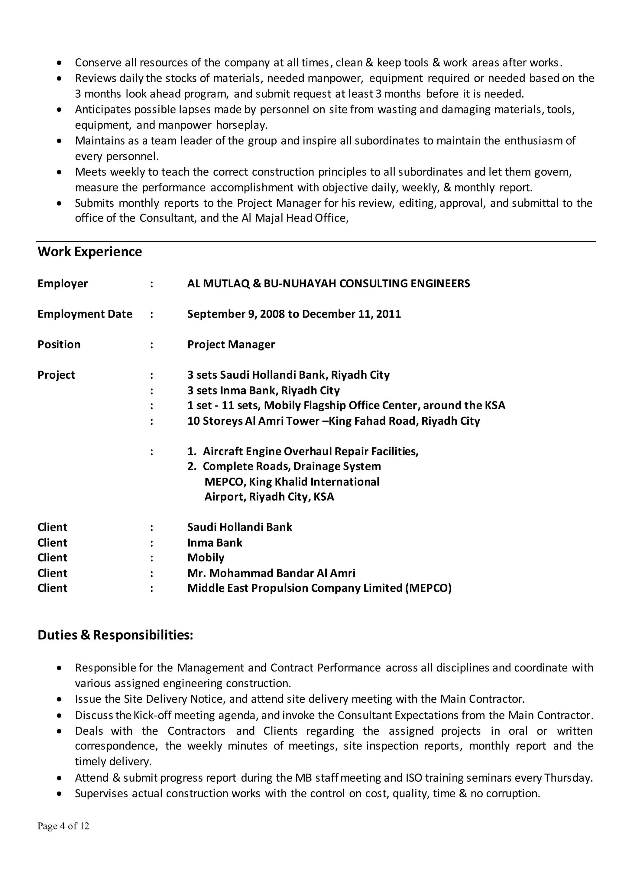 Page 4 of 12
 Conserve all resources of the company at all times, clean & keep tools & work areas after works.
 Reviews daily the stocks of materials, needed manpower, equipment required or needed based on the
3 months look ahead program, and submit request at least 3 months before it is needed.
 Anticipates possible lapses made by personnel on site from wasting and damaging materials, tools,
equipment, and manpower horseplay.
 Maintains as a team leader of the group and inspire all subordinates to maintain the enthusiasm of
every personnel.
 Meets weekly to teach the correct construction principles to all subordinates and let them govern,
measure the performance accomplishment with objective daily, weekly, & monthly report.
 Submits monthly reports to the Project Manager for his review, editing, approval, and submittal to the
office of the Consultant, and the Al Majal Head Office,
Work Experience
Employer : AL MUTLAQ & BU-NUHAYAH CONSULTING ENGINEERS
Employment Date : September 9, 2008 to December 11, 2011
Position : Project Manager
Project : 3 sets Saudi Hollandi Bank, Riyadh City
: 3 sets Inma Bank, Riyadh City
: 1 set - 11 sets, Mobily Flagship Office Center, around the KSA
: 10 Storeys Al Amri Tower –King Fahad Road, Riyadh City
: 1. Aircraft Engine Overhaul Repair Facilities,
2. Complete Roads, Drainage System
MEPCO, King Khalid International
Airport, Riyadh City, KSA
Client : Saudi Hollandi Bank
Client : Inma Bank
Client : Mobily
Client : Mr. Mohammad Bandar Al Amri
Client : Middle East Propulsion Company Limited (MEPCO)
Duties &Responsibilities:
 Responsible for the Management and Contract Performance across all disciplines and coordinate with
various assigned engineering construction.
 Issue the Site Delivery Notice, and attend site delivery meeting with the Main Contractor.
 Discuss theKick-off meeting agenda, and invoke the Consultant Expectations from the Main Contractor.
 Deals with the Contractors and Clients regarding the assigned projects in oral or written
correspondence, the weekly minutes of meetings, site inspection reports, monthly report and the
timely delivery.
 Attend & submit progress report during the MB staffmeeting and ISO training seminars every Thursday.
 Supervises actual construction works with the control on cost, quality, time & no corruption.
 