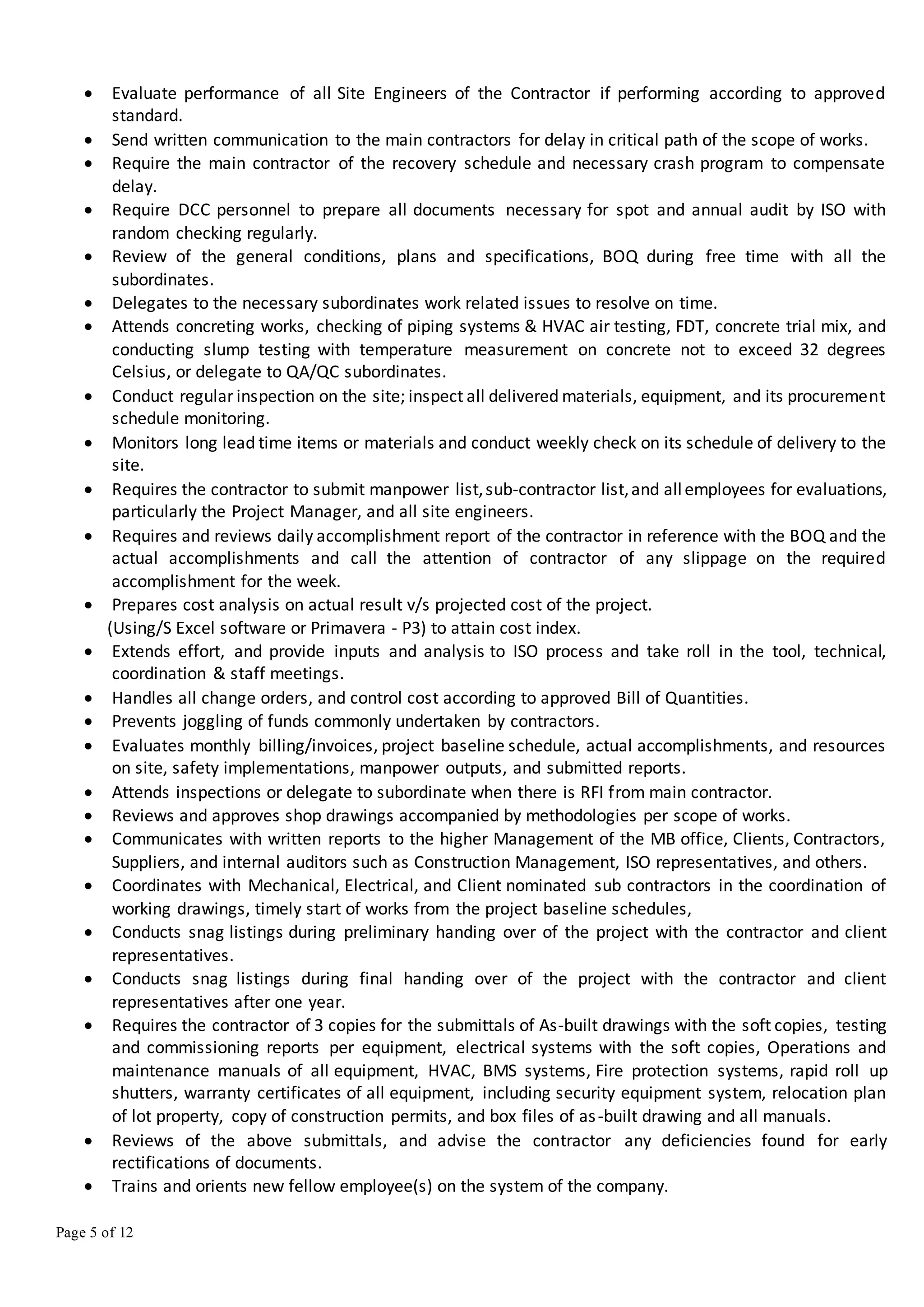 Page 5 of 12
 Evaluate performance of all Site Engineers of the Contractor if performing according to approved
standard.
 Send written communication to the main contractors for delay in critical path of the scope of works.
 Require the main contractor of the recovery schedule and necessary crash program to compensate
delay.
 Require DCC personnel to prepare all documents necessary for spot and annual audit by ISO with
random checking regularly.
 Review of the general conditions, plans and specifications, BOQ during free time with all the
subordinates.
 Delegates to the necessary subordinates work related issues to resolve on time.
 Attends concreting works, checking of piping systems & HVAC air testing, FDT, concrete trial mix, and
conducting slump testing with temperature measurement on concrete not to exceed 32 degrees
Celsius, or delegate to QA/QC subordinates.
 Conduct regular inspection on the site; inspect all delivered materials, equipment, and its procurement
schedule monitoring.
 Monitors long lead time items or materials and conduct weekly check on its schedule of delivery to the
site.
 Requires the contractor to submit manpower list,sub-contractor list,and allemployees for evaluations,
particularly the Project Manager, and all site engineers.
 Requires and reviews daily accomplishment report of the contractor in reference with the BOQ and the
actual accomplishments and call the attention of contractor of any slippage on the required
accomplishment for the week.
 Prepares cost analysis on actual result v/s projected cost of the project.
(Using/S Excel software or Primavera - P3) to attain cost index.
 Extends effort, and provide inputs and analysis to ISO process and take roll in the tool, technical,
coordination & staff meetings.
 Handles all change orders, and control cost according to approved Bill of Quantities.
 Prevents joggling of funds commonly undertaken by contractors.
 Evaluates monthly billing/invoices, project baseline schedule, actual accomplishments, and resources
on site, safety implementations, manpower outputs, and submitted reports.
 Attends inspections or delegate to subordinate when there is RFI from main contractor.
 Reviews and approves shop drawings accompanied by methodologies per scope of works.
 Communicates with written reports to the higher Management of the MB office, Clients, Contractors,
Suppliers, and internal auditors such as Construction Management, ISO representatives, and others.
 Coordinates with Mechanical, Electrical, and Client nominated sub contractors in the coordination of
working drawings, timely start of works from the project baseline schedules,
 Conducts snag listings during preliminary handing over of the project with the contractor and client
representatives.
 Conducts snag listings during final handing over of the project with the contractor and client
representatives after one year.
 Requires the contractor of 3 copies for the submittals of As-built drawings with the soft copies, testing
and commissioning reports per equipment, electrical systems with the soft copies, Operations and
maintenance manuals of all equipment, HVAC, BMS systems, Fire protection systems, rapid roll up
shutters, warranty certificates of all equipment, including security equipment system, relocation plan
of lot property, copy of construction permits, and box files of as-built drawing and all manuals.
 Reviews of the above submittals, and advise the contractor any deficiencies found for early
rectifications of documents.
 Trains and orients new fellow employee(s) on the system of the company.
 