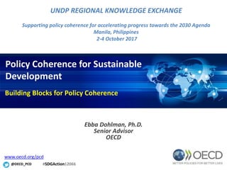 Policy Coherence for Sustainable
Development
Ebba Dohlman, Ph.D.
Senior Advisor
OECD
@OECD_PCD
www.oecd.org/pcd
UNDP REGIONAL KNOWLEDGE EXCHANGE
Supporting policy coherence for accelerating progress towards the 2030 Agenda
Manila, Philippines
2-4 October 2017
Building Blocks for Policy Coherence
#SDGAction12066
 