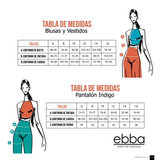 A
B
TABLA DE Medidas
Pantalón Indigo
tallas 6 8 10 12 14 16
91-93
118-120
68
71-73
98-100
58
79-81 83-85 87-89
106-108 110-112 114-116
62 64 66
A.Contorno de CINTURA
B.Contorno de CADERA
C.Contorno de PIERNA
75-77
102-104
60
TABLA DE Medidas
Blusas y Vestidos
tallas
116-118
103-105
131-133
96-98 100-102 106-108
76-78 82-84 89-91
104-106 110-112 117-119
88-90
68-70
96-98
A.Contorno de busto
B.Contorno de cintura
B.Contorno de cadera
92-94
72-74
100-102
6 8 10 12 14 16
B
C
A
C
VENTA POR CATÁLOGO
ebba.com.co 147
 