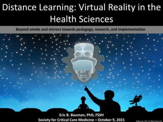 Distance Learning: Virtual Reality in the
Health Sciences
Beyond smoke and mirrors towards pedagogy, research, and implementation
Eric B. Bauman, PhD, FSSH
Society for Critical Care Medicine – October 9, 2021 ©Bauman 2021 all Rights Reserved
 