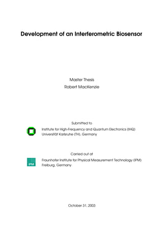 Development of an Interferometric Biosensor
Master Thesis
Robert MacKenzie
Submitted to
Institute for High-Frequency and Quantum Electronics (IHQ)
Universität Karlsruhe (TH), Germany
Carried out at
Fraunhofer Institute for Physical Measurement Technology (IPM)
Freiburg, Germany
October 31, 2003
 