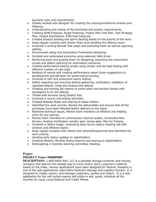 business rules and requirements. 
· Closely worked with designer for creating the mockup/wireframe screens and 
followup. 
· Understanding and review of the functional and system requirements. 
· Creating SOW,Proposal, Scope finalizing, Project Plan,Test Plan, Test Strategy 
Plan, Project Estimations, RTM,Test Cases,etc. 
· Created product backlog and sprint backlog based on the priority of the work. 
· Keep regular contacts with Onsite Team and handling the offshore team. 
· Involved in writing Manual Test cases and executing them as well as reporting 
defects. 
· Environment setup and Automation Framework designing. 
· Scripted and automated scenarios using selenium Web driver. 
· Mentoring team and guiding them for designing, executing the automation 
scripts and defect reporting for automation scenarios. 
· Created performance testing scripts using Jmeter and did load testing with 
different number of user load. 
· Analysis of results and creating performance report.Given suggestions to 
development and DB team for performance tunning. 
· Involved in UAT and production sanity testing. 
· Defect reporting and ensuring defects gathering, verification, validation of 
reported defects, Close and analyze the defects. 
· Creating and sharing QA reports to entire team and worked closely with 
developers to fix the defects. 
· Tested web services using SoapUI tool. 
· Involved in end to end testing activities. 
· Created Release Notes and sharing to stake holders. 
· Identified the work priority, Review the deliverables and ensure that all the 
processes have been followed before delivery to the client. 
· Resolved technical issues, Mentor team members at offshore and helping 
them for any queries. 
· Mentor team members to continuously improve quality, Conducted Peer 
Review, Analyze Verification results/ peer review data, Plan for Testing. 
· Involved in defect triage, conducting daily Scrum status meeting call with 
onshore and offshore teams. 
· Keep regular contacts with clients over phone/Skype/email and identified the 
work priority. 
· Sending daily status updates to stakeholders. 
· Creating Weekly, Monthly Status Reports and sharing to stakeholders. 
· Participating in monthly steering committee meeting. 
Project 
PROJECT Name: PASSPORT 
DESCRIPTION: 1-800-PACK-RAT, LLC is a portable storage container and moving 
company that delivers the easiest way to move and/or store customer’s material 
based on the miles, various applications have been designed for Packrat. Passport is 
one of the web applications used within Packrat’s Storage and Logistics Domain. It is 
designed to create, search, and manage customers, quotes and orders. It is a web 
application for the call centers agents will utilize to sell, quote, schedule all the 
touches for Local, Long Distance and Trailer Moves. 
 