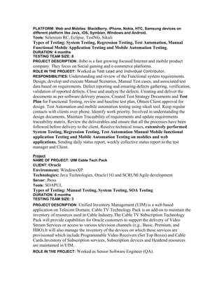 PLATFORM: Web and Mobiles: BlackBerry, iPhone, Nokia, HTC, Samsung devices on 
different platform like Java, iOS, Symbian, Windows and Android. 
Tools: Selenium RC, Eclipse, TestNG, Sikuli 
Types of Testing: System Testing, Regression Testing, Test Automation, Manual 
Functional Mobile Application Testing and Mobile Automation Testing. 
DURATION: 4 months 
TESTING TEAM SIZE: 8 
PROJECT DESCRIPTION: ibibo is a fast growing focused Internet and mobile product 
company. They focus on Social gaming and e-commerce platforms. 
ROLE IN THE PROJECT: Worked as Test Lead and Individual Contributor. 
RESPONSIBILITIES: Understanding and review of the Functional system requirements. 
Design, develop and execute Manual Scenarios, Manual Test cases, and associated test 
data based on requirements. Defect reporting and ensuring defects gathering, verification, 
validation of reported defects, Close and analyze the defects. Creating and deliver the 
documents as per software delivery process, Created Test Strategy Documents and Test 
Plan for Functional Testing, review and baseline test plan, Obtain Client approval for 
design. Test Automation and mobile automation testing using sikuli tool. Keep regular 
contacts with clients over phone. Identify work priority. Involved in understanding the 
design documents, Maintain Traceability of requirements and update requirements 
traceability matrix, Review the deliverables and ensure that all the processes have been 
followed before delivery to the client, Resolve technical issues, extensively performed 
System Testing, Regression Testing, Test Automation Manual Mobile functional 
application Testing and Mobile Automation Testing on mobiles and web 
applications. Sending daily status report, weekly collective status report to the test 
manager and Client. 
Project 
NAME OF PROJECT: UIM Cable Tech Pack 
CLIENT: Oracle 
Environment: WindowsXP 
Technologies: Java Technologies, Oracle11G and SCRUM/Agile development 
Server: Jboss 
Tools: SOAPUI, 
Types of Testing: Manual Testing, System Testing, SOA Testing 
DURATION: 6 months 
TESTING TEAM SIZE: 3 
PROJECT DESCRIPTION: Unified Inventory Management (UIM) is a web based 
application on Telecom Domain. Cable TV Technology Pack is an add-on to maintain the 
inventory of resources used in Cable Industry.The Cable TV Subscription Technology 
Pack will provide capabilities for Oracle customers to support the delivery of Video 
Stream Services or access to various television channels (e.g., Basic, Premium, and 
HBO).It will also manage the inventory of the devices on which these services are 
provisioned which include Programmable Video Receivers (Set Top Boxes) and Cable 
Cards.Inventory of Subscription services, Subscription devices and Headend resources 
are maintained in UIM. 
ROLE IN THE PROJECT: Worked as Senior Software Engineer (QA). 
 