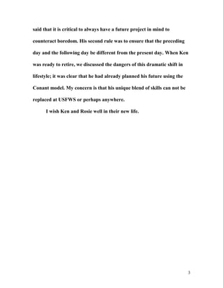 said that it is critical to always have a future project in mind to
counteract boredom. His second rule was to ensure that the preceding
day and the following day be different from the present day. When Ken
was ready to retire, we discussed the dangers of this dramatic shift in
lifestyle; it was clear that he had already planned his future using the
Conant model. My concern is that his unique blend of skills can not be
replaced at USFWS or perhaps anywhere.
I wish Ken and Rosie well in their new life.
3
 