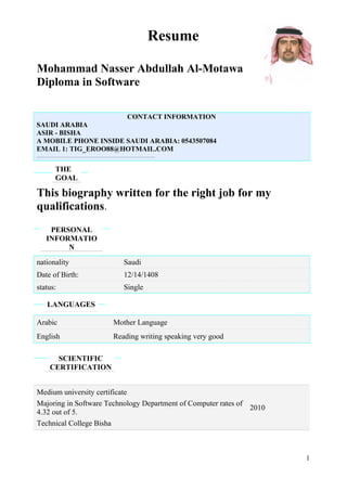 Resume
Mohammad Nasser Abdullah Al-Motawa
Diploma in Software
CONTACT INFORMATION
SAUDI ARABIA
ASIR - BISHA
A MOBILE PHONE INSIDE SAUDI ARABIA: 0543507084
EMAIL 1: TIG_EROO88@HOTMAIL.COM
_________________________________________________________________________________
THE
GOAL
This biography written for the right job for my
qualifications.
PERSONAL
INFORMATIO
N
nationality Saudi
Date of Birth: 12/14/1408
status: Single
LANGUAGES
Arabic Mother Language
English Reading writing speaking very good
SCIENTIFIC
CERTIFICATION
Medium university certificate
Majoring in Software Technology Department of Computer rates of
4.32 out of 5.
Technical College Bisha
2010
1
 