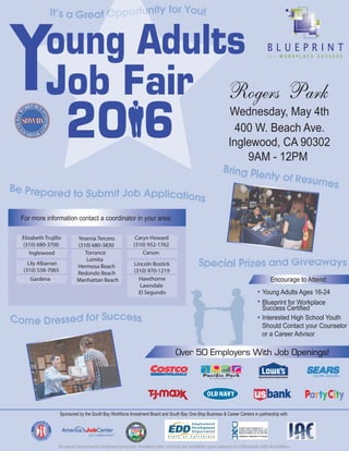 Rogers Park
Wednesday, May 4th
400 W. Beach Ave.
Inglewood, CA 90302
9AM - 12PM
S
OUTH BA
Y
An equal opportunity employer/program. Auxiliary aids/ services are available upon request to individuals with disabilities.
Over 50 Employers With Job Openings!
Encourage to Attend:
Young Adults Ages 16-24
Blueprint for Workplace
Success Certified
Interested High School Youth
Should Contact your Counselor
or a Career Advisor
Sponsored by the South Bay Workforce Investment Board and South Bay One-Stop Business & Career Centers in partnership with:
Young Adults
Job Fair
20 6
For more information contact a coordinator in your area:
Inglewood
Elizabeth Trujillo
(310) 680-3700
Carson
Caryn Howard
(310) 952-1762
Torrance
Lomita
Hermosa Beach
Redondo Beach
Manhattan Beach
Yesenia Tercero
(310) 680-3830
Hawthorne
Lawndale
El Segundo
Lincoln Bostick
(310) 970-1219
Gardena
Lily Albarran
(310) 538-7065
 
