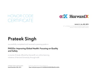K. T. Li Professor of International Health & Health Policy
Director, Harvard Global Health Institute
Ashish K. Jha, MD, MPH
HONOR CODE CERTIFICATE Verify the authenticity of this certificate at
CERTIFICATE
HONOR CODE
Prateek Singh
successfully completed and received a passing grade in
PH555x: Improving Global Health: Focusing on Quality
and Safety
a course of study offered by HarvardX, an online learning
initiative of Harvard University through edX.
Issued December 30th, 2014 https://verify.edx.org/cert/1613d3f4fa55422085598ba99a1ab59a
 