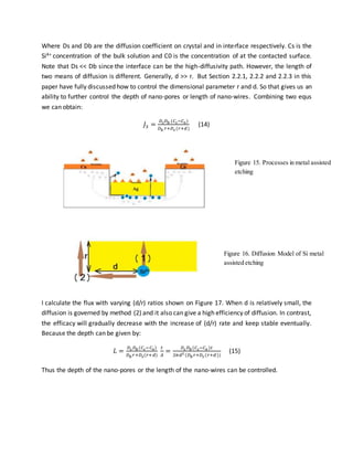 Where Ds and Db are the diffusion coefficient on crystal and in interface respectively. Cs is the
Si4+ concentration of the bulk solution and C0 is the concentration of at the contacted surface.
Note that Ds << Db since the interface can be the high-diffusivity path. However, the length of
two means of diffusion is different. Generally, d >> r. But Section 2.2.1, 2.2.2 and 2.2.3 in this
paper have fully discussed how to control the dimensional parameter r and d. So that gives us an
ability to further control the depth of nano-pores or length of nano-wires. Combining two equs
we can obtain:
𝐽3 =
𝐷𝑠 𝐷 𝑏 (𝐶𝑠−𝐶0)
𝐷 𝑏 𝑟+𝐷𝑠 (𝑟+𝑑)
(14)
I calculate the flux with varying (d/r) ratios shown on Figure 17. When d is relatively small, the
diffusion is governed by method (2) and it also can give a high efficiency of diffusion. In contrast,
the efficacy will gradually decrease with the increase of (d/r) rate and keep stable eventually.
Because the depth can be given by:
𝐿 =
𝐷𝑠 𝐷 𝑏(𝐶𝑠−𝐶0)
𝐷 𝑏 𝑟+𝐷𝑠(𝑟+𝑑)
𝑡
𝐴
=
𝐷𝑠 𝐷 𝑏(𝐶𝑠−𝐶0 )𝑡
2𝜋𝑑2 (𝐷 𝑏 𝑟+𝐷𝑠 (𝑟+𝑑))
(15)
Thus the depth of the nano-pores or the length of the nano-wires can be controlled.
Figure 15. Processes in metal assisted
etching
Figure 16. Diffusion Model of Si metal
assisted etching
 