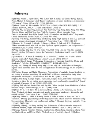 Reference
[1] Hoffert, Martin I., Ken Caldeira, Atul K. Jain, Erik F. Haites, LD Danny Harvey, Seth D.
Potter, Michael E. Schlesinger et al. "Energy implications of future stabilization of atmospheric
CO2 content." Nature 395, no. 6705 (1998): 881-884.
[2] Olson, Donald W. "DIAMOND, INDUSTRIAL—2008 [ADVANCE RELEASE] 21.1."
Minerals Yearbook, 2008, V. 1, Metals and Minerals (2011): 26.
[3] Wang, Xin, Kui‐Qing Peng, Xiao‐Jun Pan, Xue Chen, Yang Yang, Li Li, Xiang‐Min Meng,
Wen‐Jun Zhang, and Shuit‐Tong Lee. "High‐Performance Silicon Nanowire Array
Photoelectrochemical Solar Cells through Surface Passivation and Modification." Angewandte
Chemie International Edition 50, no. 42 (2011): 9861-9865.
[4]Hwang, Yun Jeong, Akram Boukai, and Peidong Yang. "High density n-Si/n-TiO2 core/shell
nanowire arrays with enhanced photoactivity." Nano letters 9, no. 1 (2008): 410-415.
[5]Sivakov, V., G. Andrä, A. Gawlik, A. Berger, J. Plentz, F. Falk, and S. H. Christiansen.
"Silicon nanowire-based solar cells on glass: synthesis, optical properties, and cell parameters."
Nano letters 9, no. 4 (2009): 1549-1554.
[6]Peng, Kuiqing, Ying Xu, Yin Wu, Yunjie Yan, Shuit‐Tong Lee, and Jing Zhu. "Aligned
Single‐Crystalline Si Nanowire Arrays for Photovoltaic Applications."small 1, no. 11 (2005):
1062-1067.
[7]Tsakalakos, L., J. Balch, J. Fronheiser, B. A. Korevaar, O. Sulima, and J. Rand. "Silicon
nanowire solar cells." Applied Physics Letters 91, no. 23 (2007): 233117.
[8]Patnaik, Rakesh Kumar. "Performance Optimization of Nanowire Solar Cells: Design and
Simulation." PhD diss., JADAVPUR UNIVERSITY, KOLKATA, 2014.
[9]Fang, Hui, Xudong Li, Shuang Song, Ying Xu, and Jing Zhu. "Fabrication of slantingly-
aligned silicon nanowire arrays for solar cell applications."Nanotechnology 19, no. 25 (2008):
255703.
[10] Tsujino, Kazuya, and Michio Matsumura. "Morphology of nanoholes formed in silicon by
wet etching in solutions containing HF and H 2 O 2 at different concentrations using silver
nanoparticles as catalysts." Electrochimica Acta 53, no. 1 (2007): 28-34.
[11] Lee, Chia-Lung, Kazuya Tsujino, Yuji Kanda, Shigeru Ikeda, and Michio Matsumura. "Pore
formation in silicon by wet etching using micrometre-sized metal particles as catalysts." Journal
of Materials Chemistry 18, no. 9 (2008): 1015-1020.
[12] Fang, Hui, Yin Wu, Jiahao Zhao, and Jing Zhu. "Silver catalysis in the fabrication of silicon
nanowire arrays." Nanotechnology 17, no. 15 (2006): 3768.
[13] Choi, W. K., T. H. Liew, M. K. Dawood, Henry I. Smith, C. V. Thompson, and M. H.
Hong. "Synthesis of silicon nanowires and nanofin arrays using interference lithography and
catalytic etching." Nano letters 8, no. 11 (2008): 3799-3802.
[14] Chang, Shih‐Wei, Vivian P. Chuang, Steven T. Boles, Caroline A. Ross, and Carl V.
Thompson. "Densely packed arrays of ultra‐high‐aspect‐ratio silicon nanowires fabricated using
block‐copolymer lithography and metal‐assisted etching." Advanced functional materials 19, no.
15 (2009): 2495-2500.
[15] Huang, Zhipeng, Hui Fang, and Jing Zhu. "Fabrication of silicon nanowire arrays with
controlled diameter, length, and density." Advanced materials 19, no. 5 (2007): 744-748.
[16]Huang, Zhipeng, Tomohiro Shimizu, Stephan Senz, Zhang Zhang, Xuanxiong Zhang, Woo
Lee, Nadine Geyer, and Ulrich Gösele. "Ordered arrays of vertically aligned [110] silicon
 
