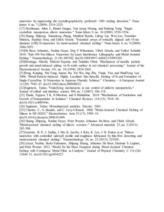 nanowires by suppressing the crystallographically preferred< 100> etching directions." Nano
letters 9, no. 7 (2009): 2519-2525.
[17] Hochbaum, Allon I., Daniel Gargas, Yun Jeong Hwang, and Peidong Yang. "Single
crystalline mesoporous silicon nanowires." Nano letters 9, no. 10 (2009): 3550-3554.
[18] Huang, Zhipeng, Xuanxiong Zhang, Manfred Reiche, Lifeng Liu, Woo Lee, Tomohiro
Shimizu, Stephan Senz, and Ulrich Gösele. "Extended arrays of vertically aligned sub-10 nm
diameter [100] Si nanowires by metal-assisted chemical etching." Nano letters 8, no. 9 (2008):
3046-3051.
[19]De Boor, Johannes, Nadine Geyer, Jörg V Wittemann, Ulrich Gösele, and Volker Schmidt.
2010. “Sub-100 Nm Silicon Nanowires by Laser Interference Lithography and Metal-Assisted
Etching.” Nanotechnology 21 (9): 095302. doi:10.1088/0957-4484/21/9/095302.
[20]Morinaga, Hitoshi, Makoto Suyama, and Tadahiro Ohmi. "Mechanism of metallic particle
growth and metal‐induced pitting on Si wafer surface in wet chemical processing." Journal of the
Electrochemical Society 141, no. 10 (1994): 2834-2841.
[21]Peng, Kuiqing, Hui Fang, Juejun Hu, Yin Wu, Jing Zhu, Yunjie Yan, and ShuitTong Lee.
2006. “Metal-Particle-Induced, Highly Localized Site-Specific Etching of Si and Formation of
Single-Crystalline Si Nanowires in Aqueous Fluoride Solution.” Chemistry - A European Journal
12 (30): 7942–47. doi:10.1002/chem.200600032.
[22]Sugimoto, Tadao. "Underlying mechanisms in size control of uniform nanoparticles."
Journal of colloid and interface science 309, no. 1 (2007): 106-118.
[23] Thanh, Nguyen T K, N Maclean, and S Mahiddine. 2014. “Mechanisms of Nucleation and
Growth of Nanoparticles in Solution.” Chemical Reviews 114 (15): 7610–30.
doi:10.1021/cr400544s.
[24] Sugimoto, Tadao. Monodispersed particles. Elsevier, 2001.
[25] Chartier, C., S. Bastide, and C. Lévy-Clément. 2008. “Metal-Assisted Chemical Etching of
Silicon in HF-H2O2.” Electrochimica Acta 53 (17): 5509–16.
doi:10.1016/j.electacta.2008.03.009.
[26] Huang, Zhipeng, Nadine Geyer, Peter Werner, Johannes De Boor, and Ulrich Gösele.
"Metal‐assisted chemical etching of silicon: a review." Advanced materials 23, no. 2 (2011):
285-308.
[27]Azeredo, B. P., J. Sadhu, J. Ma, K. Jacobs, J. Kim, K. Lee, J. H. Eraker et al. "Silicon
nanowires with controlled sidewall profile and roughness fabricated by thin-film dewetting and
metal-assisted chemical etching." Nanotechnology 24, no. 22 (2013): 225305.
[28] Geyer, Nadine, Bodo Fuhrmann, Zhipeng Huang, Johannes De Boor, Hartmut S. Leipner,
and Peter Werner. 2012. “Model for the Mass Transport during Metal-Assisted Chemical
Etching with Contiguous Metal Films as Catalysts.” Journal of Physical Chemistry C 116 (24):
13446–51. doi:10.1021/jp3034227.
 