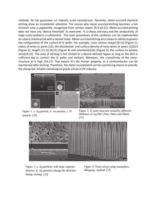 methods do not guarantee an industry scale manufacture. Recently, metal-assisted chemical
etching draw an incremental attention. The reason why metal-assisted etching becomes a hot
research area is apparently recognized from various report [6-9,10-21]. Metal-assisted etching
does not have any ‘device threshold’ to overcome. It is cheap and easy and the productivity of
large scale synthesis is substantial. The main procedures of the synthesis can be implemented
on abasicchemicallab with a normal hood. Metal-assistedetching alsoshows its ability to govern
the configuration of the surface of Si wafer. For example, cross section shape[10-12] (Figure 1),
radius of wires or pores [12], the distribution and surface density of nano-wires or pores [12][13
(Figure 2), length [11,12,14,15] (Figure 4) and orientation[16] (Figure 3), the surface to volume
ratio[14,15]. The area of etching is not limited to a device-defined region as long as the dish is
sufficient big to contain the Si wafer and etchant. Moreover, the crystallinity of the nano-
structure Si is high [14,17]. That means Si’s the former property as a semiconductor can be
maintained after etching. Therefore, the metal assistedetchcan be apromising means to provide
the cheap but reliable metallurgical grade silicon in PV industry.
Figure 1. a. Ag particle, b. Au particle, c. Pt
particle. [10]
Figure 2. Si nano-structure etched by different
thickness of Ag film (5nm, 10nm and 20nm).
[13]
Figure 3. a. Ag particles with large separate
distance, b. Ag particles change the deriction
during etching. [16]
Figure 4. Nano-arrays using nanosphere
lithograpy method. [15]
 