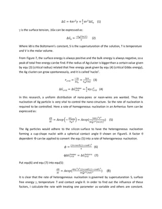 ∆𝐺 = 4𝜋𝑟2
𝛾 +
4
3
𝜋𝑟3
∆𝐺𝑣 (1)
 is the surface tension, Gv can be expressed as:
∆𝐺𝑣 =
−𝑘 𝐵 𝑇𝐼𝑛(𝑆)
𝑉
(2)
Where kB is the Boltzmann’s constant, S is the supersaturation of the solution, T is temperature
and V is the molar volume.
From Figure 7, the surface energy is always positive and the bulk energy is always negative, so a
peak of total free energy canbe find. If the radius of Ag cluster is biggerthan a certain value given
by equ (3) (critical radius) related that free energy peak given by equ (4) (critical Gibbs energy),
the Ag cluster can grow spontaneously, and it is called ‘nuclei’.
𝑟𝑐𝑟𝑖𝑡 =
−2𝛾
∆𝐺𝑣
=
2𝛾𝑣
𝑘 𝐵 𝑇𝐼𝑛𝑆
(3)
∆𝐺 𝑐𝑟𝑖𝑡 = ∆𝐺 𝑐𝑟𝑖𝑡
ℎ𝑜𝑚𝑜
=
4
3
𝜋𝛾 𝑐 𝑐𝑟𝑖𝑡
2
(4)
In this research, a uniform distribution of nano-pores or naon-wires are wanted. Thus the
nucleation of Ag particle is very vital to control the nano-structure. So the rate of nucleation is
required to be controlled. Here a rate of homogeneous nucleation in an Arrhenius form can be
expressed as:
𝑑𝑁
𝑑𝑡
= 𝐴𝑒𝑥𝑝(−
∆𝐺𝑐𝑟𝑖𝑡
𝑘 𝐵 𝑇
) = 𝐴𝑒𝑥𝑝(
16𝜋 𝛾3
𝑉2
3𝑘 𝐵
3
𝑇3( 𝐼𝑛( 𝑆))
2) (5)
The Ag particles would adhere to the silicon surface to have the heterogeneous nucleation
forming a cup-shape nuclei with a spherical contact angle  shown on Figure5. A factor 
dependent  can be applied to convert the equ (5) into a rate of heterogeneous nucleation.
𝜙 =
(2+cos 𝜃)(1−𝑐𝑜𝑠𝜃 )2
4
(6)
ϕΔ𝐺 𝑐𝑟𝑖𝑡
ℎ𝑜𝑚𝑜
= Δ𝐺 𝑐𝑟𝑖𝑡
ℎ𝑒𝑡𝑒𝑟𝑜
(7)
Put equ(6) and equ (7) into equ(5):
𝑑𝑁
𝑑𝑡
= 𝐴𝑒𝑥𝑝(
4𝜋𝛾3
𝑣2
(2+𝑐𝑜𝑠𝜃)(1−𝑐𝑜𝑠𝜃)2
3𝑘 𝑩
3
𝑇3( 𝐼𝑛𝑆)2 ) (8)
It is clear that the rate of heterogeneous nucleation is governed by supersaturation S, surface
free energy , temperature T and contact angle . In order to find out the influence of these
factors, I calculate the rate with treating one parameter as variable and others are constant.
 