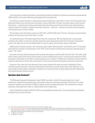 PUBLICATION OF THE NEBRASKA BUSINESS DEVELOPMENT CENTER
nbdc.unomaha.edu									
			4						
For the Incoterms marked with yellow, responsibility transfers somewhere in between the extremes represented by
EXW and DDP, at the place where the goods physically are handed over.
For the terms marked with green, responsibility passes to the buyer in the seller’s country, even if the goods aren’t
physically handed over until they reach the buyer’s country. With these “C terms,” the seller retains control over the
transaction — and documents. Because the seller will build shipping into the price of the goods, these Incoterms
might be difficult for buyers to accept as they take on the risk — and cost — but have no control over the shipment
until the goods arrive in their country.
The Incoterms more favorable to buyers are DAT, DAP, and DDP. With these “D terms,” the buyer is responsible for
nothing until the goods arrive in the buyer’s country.
For small businesses, FCA might represent an attractive compromise. With this flexible term, responsibility
transfers in the seller’s country, but only after goods have been physically handed over to the buyer’s designated
carrier. The seller can ensure the shipment gets to a port for export, with the buyer taking it from there.
Additionally, Incoterms can play a role in figuring import duties, affecting goods’ total landed costs.13
For example:
South African customers could pay taxes on the “FOB” value of imports and Brazilian customers could pay taxes on
goods’ “CIF” value.14
Also when invoicing, small businesses must consider how payment methods work with each term. The seller might
want to retain control of the goods into the buyer’s country if selling open account,15
and the buyer might want to take
possession of the goods in the seller’s country if paying cash in advance.16
Additionally, if payment involves a letter of
credit, the seller will not want to rely on the buyer’s carrier to provide the documentation necessary to exercise it.
Incoterms, then, work with other elements of the contract between the seller and buyer. Knowledge of them
can help exporters and their customers negotiate terms that work for parties on both sides of the shipment. In an
increasingly crowded global marketplace, Incoterms are a useful tool that can help small businesses differentiate
their goods through customer service.
Questions about Incoterms?
The Nebraska Business Development Center (NBDC) provides a variety of consulting services to small
businesses, including business planning, government contracting, and export assistance. Resources for current
and future exporters are available on NBDC’s website at nbdc.unomaha.edu/export. The site features an export
readiness assessment tool as well as a Step-by-Step Guide to Exporting.
Contact Josh Nichol-Caddy at (402) 554-4092 or jnicholcaddy@unomaha.edu to discuss international marketing
strategies for your small business.
	
13	 This is the total amount it will cost for the goods to arrive at the customer’s door.
14	 https://www.dutycalculator.com/ These rates apply regardless of whether FOB or CIF are the Incoterms actually used in the sales contract be-
tween the buyer and seller, so invoices (starting with the pro forma) should itemize the necessary elements for figuring duties as well as the costs
associated with the Incoterm that will be used for the shipment.
15	 “C terms” and “D terms.”
16	 Ex Works or “F terms.”
 