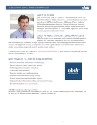 PUBLICATION OF THE NEBRASKA BUSINESS DEVELOPMENT CENTER
nbdc.unomaha.edu									
			5						
ABOUT THE AUTHOR
Josh Nichol-Caddy, MBA, MA, CGBP, is a market research analyst and
export consultant for NBDC. He received a master’s degree in journalism
as well as an MBA from the University of Missouri. While a student at
MU and faculty member at Stephens College in Columbia, Missouri,
he worked with various organizations to develop marketing and media
strategies. He also has worked as a video editor, copy editor, social media
marketer, reporter and freelance writer.
ABOUT THE NEBRASKA BUSINESS DEVELOPMENT CENTER
NBDC provides various services to small businesses, including market
research. For companies interested in exporting or commercializing
new technologies, the cost for the in-depth report packages frequently are covered by grants.Researchers’ global
demand surveys provide analysis to companies that want to export but don’t know where to start. International
market research also can provide leads to specific foreign markets.
Contact Nichol-Caddy at (402) 554-4092 or jnicholcaddy@unomaha.edu for more information about NBDC’s market
research services for your business.
NBDC PROVIDES A FULL SUITE OF BUSINESS SERVICES:
•	 Financial projections, planning and loan packaging
•	 Export consulting, market research and analysis
•	 Technology commercialization consulting
•	 Government sales consulting
•	 Business valuation and transition planning
•	 Project management and leadership training
•	 Process improvement and sustainability training
•	 Organizational development consulting and customized training
•	 For more information, nbdc.unomaha.edu
© 2016 Nebraska Business Development Center
Permission is given for reproduction of this whitepaper in whole or in part, provided that the copyright notice is preserved and that
the author and the Nebraska Business Development Center are acknowledged.
 