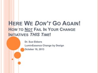 HERE WE DON’T GO AGAIN!
HOW TO NOT FAIL IN YOUR CHANGE
INITIATIVES THIS TIME!
Dr. Sue Ebbers
LuminEssence Change by Design
October 16, 2013

 