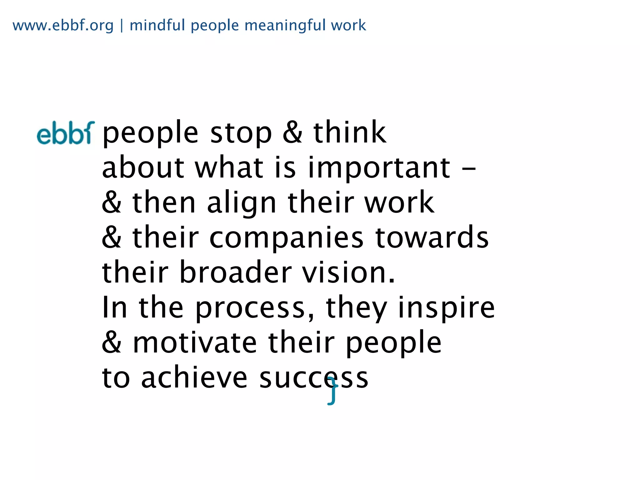 www.ebbf.org | mindful people meaningful work




           people stop & think
           about what is important -
           & then align their work
           & their companies towards
           their broader vision.
           In the process, they inspire
           & motivate their people
           to achieve success
 