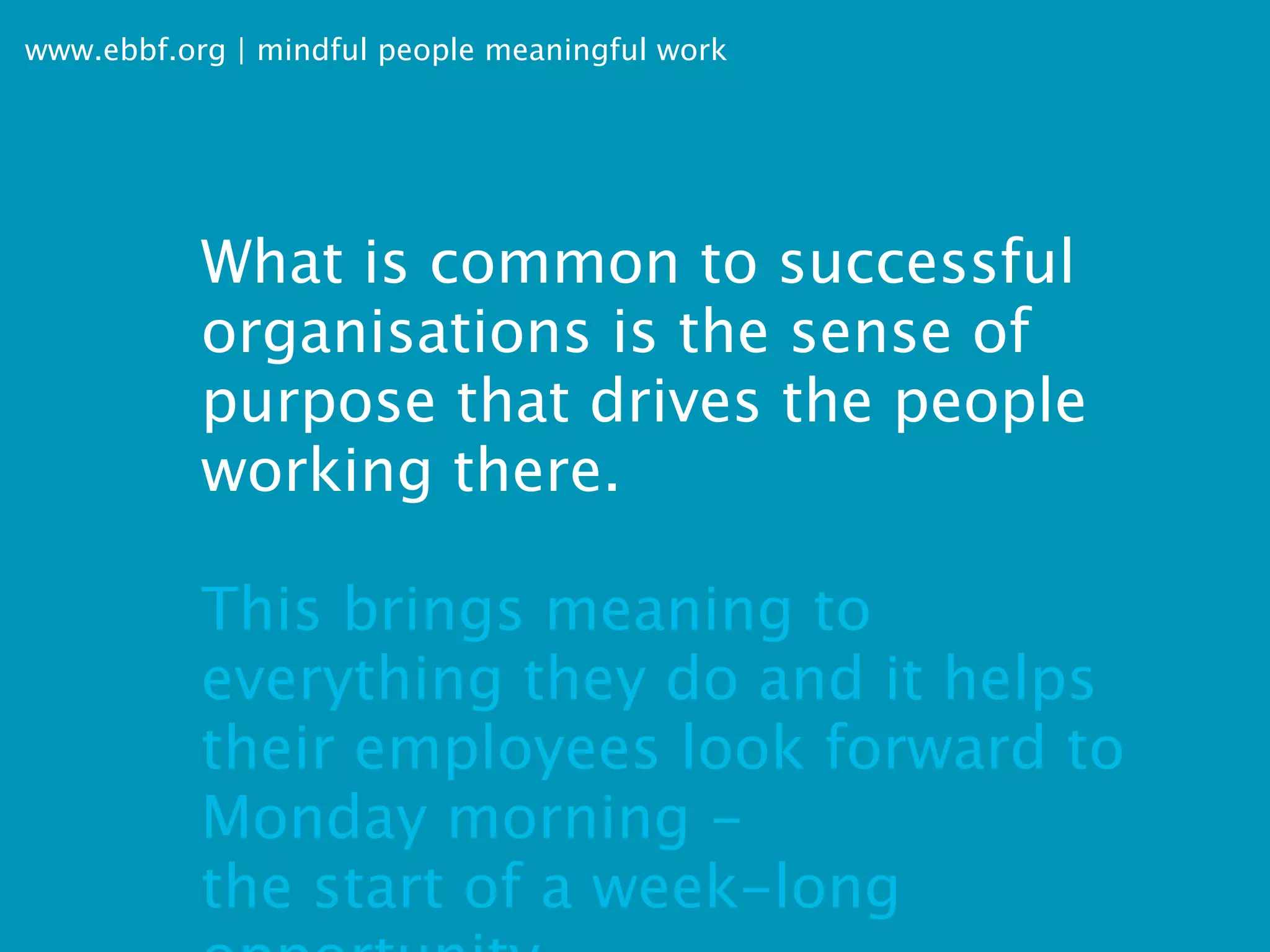 www.ebbf.org | mindful people meaningful work




           What is common to successful
           organisations is the sense of
           purpose that drives the people
           working there.

           This brings meaning to
           everything they do and it helps
           their employees look forward to
           Monday morning -
           the start of a week-long
 